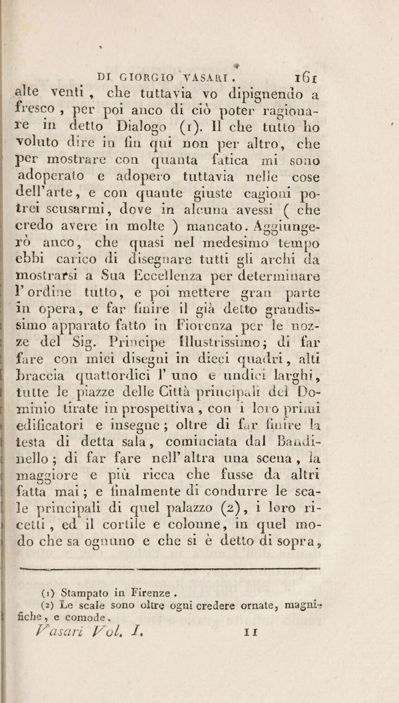 alte venti , che tuttavia vo dipigiiendo a i fresco , per poi anco di ciò poter ragiona¬ re in detto Dialogo (r). 11 che tutto ho voluto dire in fin qui non per altro, che per mostrare con quanta fatica mi sono adoperalo e adopero tuttavia nelle cose dell’ arte, e con quante giuste cagioni po¬ trei scusarmi, dove in alcuna avessi ( che I credo avere in molte ) mancato. Aggiunge- i rò anco, che quasi nel medesimo tempo ! ebbi carico (li disegnare tutti gli archi da mostrarsi a Sua Eccellenza per determinare t l’ordine tutto, e poi mettere gran parte in opera, e far finire il già detto grandis- i simo apparato fatto in Fiorenza per le noz- : ze del Sig. Principe [lluslrissimo ; di far ì fare con miei disegni in dieci quadri, alti [ braccia quattordici 1’ uno e undici larghi, i tutte le piazze delle Città priiicipaìi del Do- t minio tirate in prospettiva , con i loro prìiiii &gt; edificatori e insegne ; oltre di far finire la l testa di detta sala, cominciata dal Bandi- t nello ; di far fare nell’ altra una scena , ia f maggiore e più ricca che fusse da altri ( fatta mai ; e finalmente di condurre le sca- [ le principali di quel palazzo (2), i loro ri- &gt; celti, ed il cortile e colonne, in quel mo- I do che sa ognuno e che si è detto di sopra, (j) Stampato in Firenze. (2) Le scale sono oltre ogni credere ornate, magni-j fiche , e comode . Vasari VoL /. 11