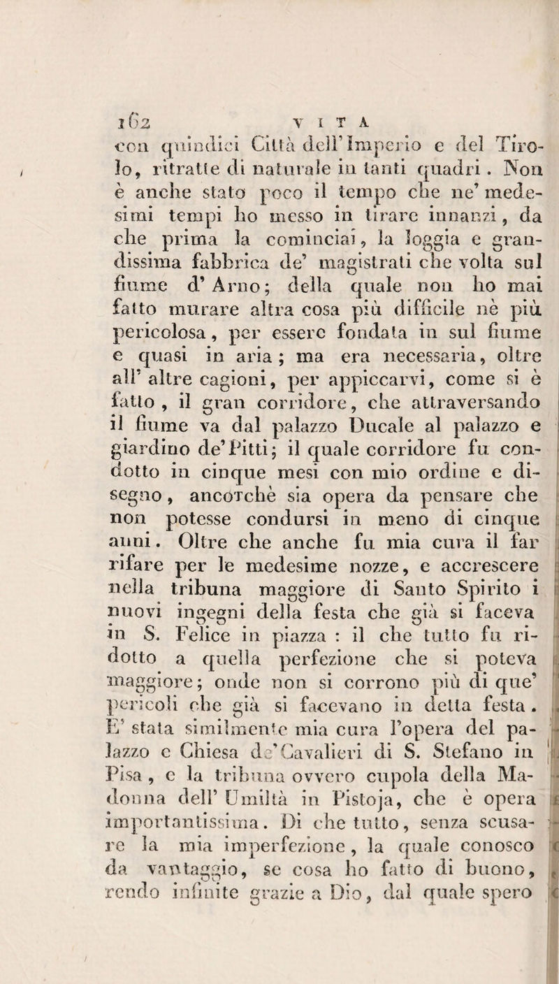 con quindici Città deli’imperio e del Tiro- Io, ritratte di iialiiiale in tanti quadri. Non è anche stato poco il tempo che ne’ mede¬ simi tempi ho messo in tirare innanzi, da che prima la cominciai, la loggia e gran¬ dissima fabbrica de’ magistrati che volta sul fiume d’Arno; della quale non ho mai fatto murare altra cosa più difficile nè più pericolosa, per essere fondala in sul fiume e qi iasi in aria ; ma era necessaria, oltre all’ altre cagioni, per appiccarvi, come si è fatto , il gran corridore, che attraversando il fiume va dal palazzo Ducale al palazzo e giardino de’Pitti; il quale corridore fu con¬ dotto in cinque mesi con mio ordine e di¬ segno , ancOTchè sia opera da pensare che non potesse condursi in meno di cinque anni. Oltre che anche fu mia cura il far rifare per le medesime nozze, e accrescere nella tribuna maggiore di Santo Spirito i nuovi ingegni della festa che già si faceva Ju S. Felice in piazza : il che tutto fu ri¬ dotto a quella perfezione che si poteva maggiore; onde non si corrono più di que’ pencoli che già si facevano in della festa. L’ stata similmente mia cara l’opera del pa¬ lazzo e Chiesa de’Cavalieri di S. Stefano in Pisa , c la tribuna ovvero cupola della Ma¬ donna dell’ Umiltà in Pistoja, che è opera importantissima. Di che tutto, senza scusa¬ re la mia imperfezione , la quale conosco da vantaggio, se cosa ho fatto di buono, rendo infinite grazie a Dio, dal quale spero r ( e C