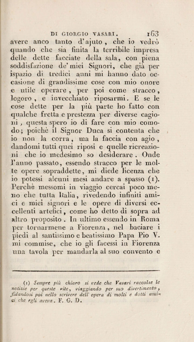 avere anco tanto d’ajulo , che io vedrò quando che sia finita la terribile impresa delle dette facciate della sala, con piena soddisfazione de’miei Signori, che già per ispazio di tredici anni mi hanno dato oc¬ casione di grandissime cose con mio onore e utile operare , per poi come stracco, logoro, e invecchiato riposarmi. E se le cose dette per la più parte ho fatto con qualche fretta e prestezza per diverse cagio¬ ni ^ questa spero io di fare con mio como¬ do; poiché il Signor Duca si contenta che io non la corra, ma la faccia con agio , dandomi tutti quei riposi e quelle ricreazio¬ ni che io medesimo so desiderare . Onde l’anno passato, essendo stracco per le mol¬ te opere sopraddette, mi diede licenza che io potessi alcuni mesi andare a spasso (i). Perchè messomi in viaggio cercai poco me¬ no che tutta Italia, rivedendo infiniti ami¬ ci e miei signori e le opere di diversi ec¬ cellenti artefici, come ho detto di sopra ad ?dtro proposito . In ultimo essendo in Pvoma per tornarmene a Fiorenza , nel baciare i piedi al santissimo e beatissimo Papa Pio V. ini commise, che io gli facessi in Fiorenza una tavola per mandarla al suo convento e (r) Sempre più chiaro si vede che Vasari raccolse le notizie per queste vite^ viaggiando per suo divertimento y fidandosi poi nello scrivere dell' opera di molti e dotti aini'^ gì che egli aveva, F, G. D,