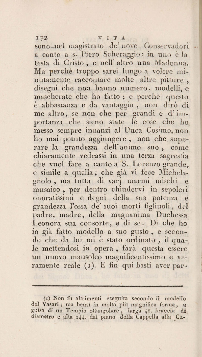1^2, VITA sono nel magistrato de’nove Conservadori a canto a s. Piero Sclieraggio: in uno è ìa testa di Cristo , e nell’ altro uoa Madonna. Ma perchè troppo sarei lungo a volere mi¬ nutamente raccontare molte altre pitture , disegni che non hanno numero, modelli, e mascherate che ho fatto ; e percliè questo è abbastanza e da varitaggio , non dirò di me altro, se non che per grandi o d’im¬ portanza che sieno state le cose ohe ho, messo sempre innanzi al Duca Cosimo, non ho mai potuto aggiungere , non che supe¬ rare la grandezza dell’animo suo , come chiaramente vedrassi in una terza sagrestia che vuol fare a canto a S. Lorenzo grande^ e simile a quella, che già vi fece Michela- gnolo , ma tutta di varj marmi mischi e musaico , per dentro chiudervi in sepolcri ODoratissiini e degni della sua potenza e grandezza Fossa de'suoi morti figliuoli, del padre, madre, della magnanima Duchessa Leonora sua consorte, e di se. Di che ho io già fatto modello a suo gusto , e secon¬ do che da lui mi è stalo ordinato il qua¬ le mettendosi in opera , farà questa essere un nuovo mausoleo maanificeotissimo e ve- rameute reale (i). E fin qui basti aver par- (0 Non fu altrimenti eseguita secondo il modello del Vasari ; ma bensì in mplfco più magnifica forma, a guisa di un Tempio ottangolare , larga 48. braccia di diametro e alta 144. dal piano della Cappella alla Cu-