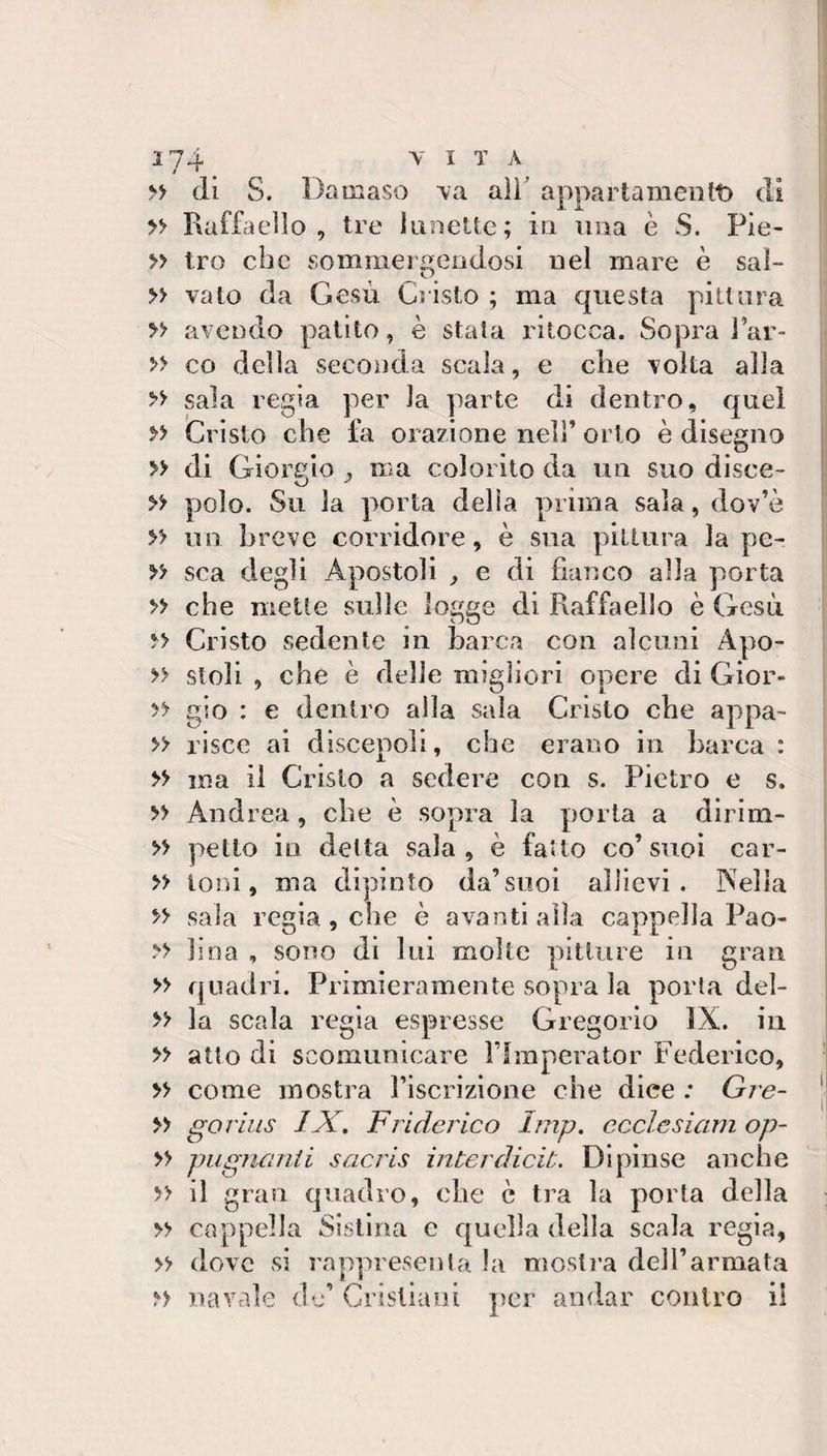 di S. Da ai aso 'va aìì' apparta meiitt) di » Raffaello, tre lunette; in una è S. Pie- » tro clic somraergeodosi nel mare è sai- » vaio da Gesù Cristo ; ma questa pittura » avendo patito, è stata ritocca. Sopra J’ar- » co della seconda scala, e che volta alla &gt;&gt; sala regia per la parte di dentro, quel Cristo che fa orazione nell’ orto è disegno ; » di Giorgio , ma colorito da un suo disce- ■ » polo. Su la porta delia prima sala, dov’è » un breve corridore, è sua pittura la pe- » sca degli Apostoli ^ e di fianco alla porta » che mette sulle logge di Raffaello è Gesù Cristo sedente in barca con alcuni Apo- » steli , che è delle migliori opere di Gior- » gio : e dentro alla sala Cristo che appa- » risce ai discepoli, che erano in barca : » ma il Cristo a sedere con s. Pietro e s. » Andrea, che è sopra la porla a dirim- » petto in delta sala , è fatto co’ suoi car- » ioni, ma dipinto da’suoi allievi. Psella &gt;&gt; sala regia , che è avanti alla cappella Pao- &gt;&gt; lina , sono di lui molte pitture in gran » qnadi'i. Primieramente sopra la porta del- » la scala i^egia espresse Gregorio IX. iii » atto di scomunicare Ffraperator Federico, ! » come mostra Fiscrizione che dice ; Gie- | » goruis IX, Friderico Imp, ccclesiam op- » pugnanti sacris interdicib. Dipinse anche » il gran quadro, che è tra la porta della » cappella Sistina e quella della scala regia, » dove vsi rappresenta la mostra dell’armata navale de’ Cristiani per andar contro il