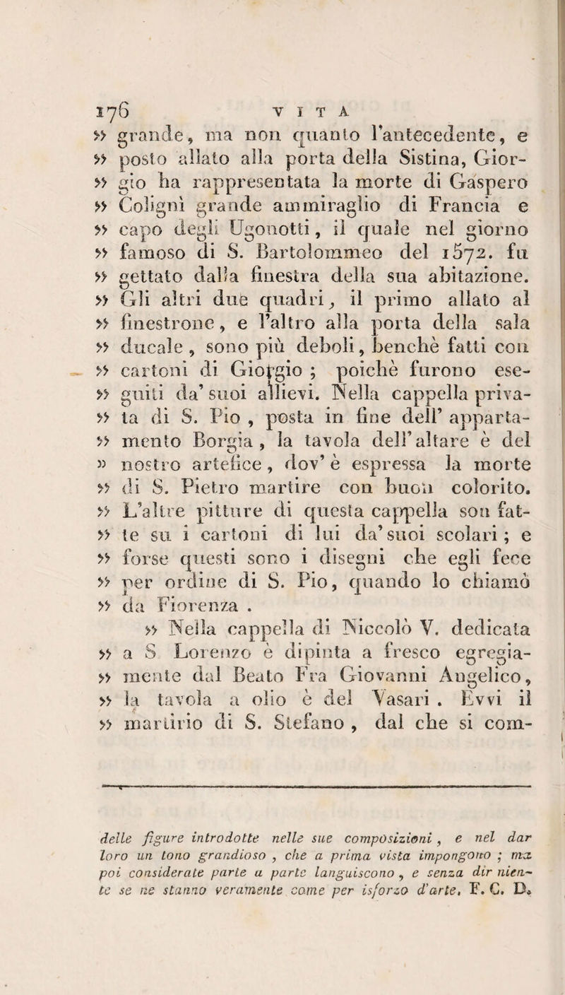 » grande, ma non quanto rantecedentc, e » posto allato alla porta della Sistina, Gior- » gio Ila rappresentata la morte di Gaspero » Colignì grande ani miraglio di Francia e » capo degli Ugonotti, il quale nel giorno » famoso di S. Bartoìomnieo del i5y2, fu » gettato dalla finestra della sua abitazione. » Gli altri diife quadri^ il primo allato al » finestrone, e l’altro alla porta della sala » ducale , sono più deboli, benché fatti con » cartoni di Gio^-gio ; poiché furono ese- giiili da’ suoi aìlievi. Sella cappella priva- » la di S. Pio , posta in fine dell’ apparta- » mento Borgia, la tavola dell’altare é del w nostro artefice, dov’ é espressa la morte &gt;&gt; (H S. Pietro martire con buon colorito. » L’altre pitture di questa cajrpelia son fat- » te su i cartoni di lui da’suoi scolari; e » forse questi sono i disegni che egli fece y? per ordine di S. Pio, quando lo chiamo » da Fiorenza . » Nella cappella di Niccolò V. dedicata » a S Lorenzo è dipinta a fresco egregia- » mente dal Beato Fra Giovanni Angelico, » la tavola a olio é del \asari , Evvi ii » martirio di S. Stefano , dal che si corn- delLe figure introdotte nelle sue composizioni, e nel dar loro un tono grandioso , che a prima vista impongono ’ ma. poi considerale parte a parte languiscono , e senza dir nien-~ tc se ne stanno veramente carne per isforzo d'arte, F. G. D.