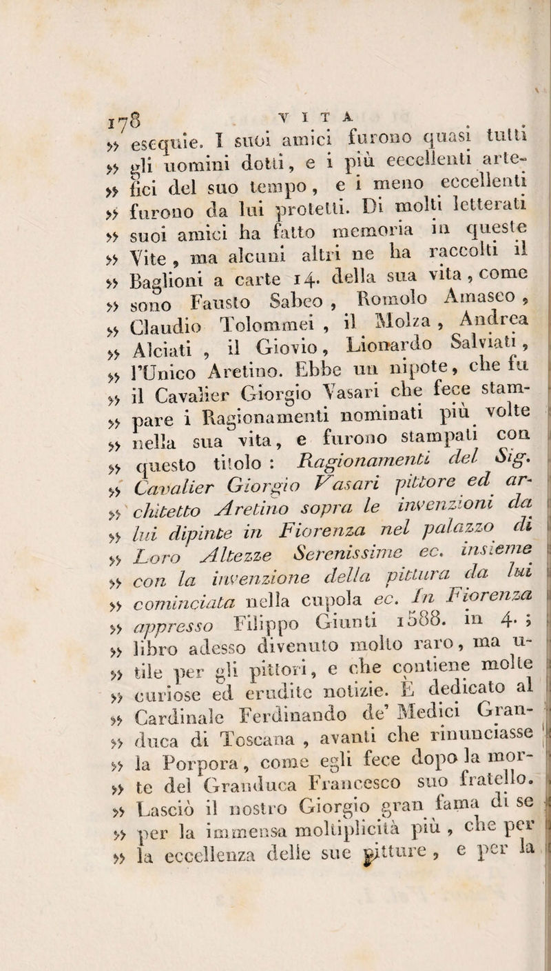 &gt;&gt; escqitìe. I suol aiuicl furono quasi tulli » ^11 uomini dotti, e i piu eecellouti aite- fici del suo tempo , e i meno eccellenti » furono da lui protelli. Di molti letterati . &gt;&gt; suoi amici ha fatto memoria in queste j » Vite 9 ma alcuni altri ne ha raccolti il &gt;&gt; Basiioni a carte 14* biella sua vita , come » sono Fausto Saheo , Romolo Amaseo , | » Claudio Tolommei , il Molza , Andrea » Alcìati , il Giovio, Lionardo Salviati, » runico Aretino. Ebbe un nipote, che tu i » il Cavalier Giorgio Vasari che fece stam- » pare i Ragionamenti nominati più volte s nella sua vita, e furono stampali con j » questo titolo : RagionamenU del Sig. » Cavalier Giorgio Vasari -pittore ed ar- yi cìiltetto Aretino sopra le invenzioni da^ [! » lui dipinte in Fiorenza nel palazzo di . » Loro Altezze Serenissime ec. insieme^ 1: » con la invenzione della pittura da lui l » cominciata nclìa cupola ec. In Fiorenza li » appresso Filippo Giunti 1088. in 4* ? ^ » libro adesso divenuto mollo raro, ma u- » tile per gli pitlori, e che contiene molle ìì » curiose ed erudite notizie. E dedicato al i| Cardinale Ferdinando de Medici Gran- . » duca di Toscana , avanti che rinunciasse | » la Porpora, come egli fece dopo la moi- » te del Granduca Francesco suo fratello, . » Lasciò il nostro Giorgio gran lama di se ^ » per la immensa moliipIicUà più , che per \ì » la eccellenza delle sue ^tture , e pei la £