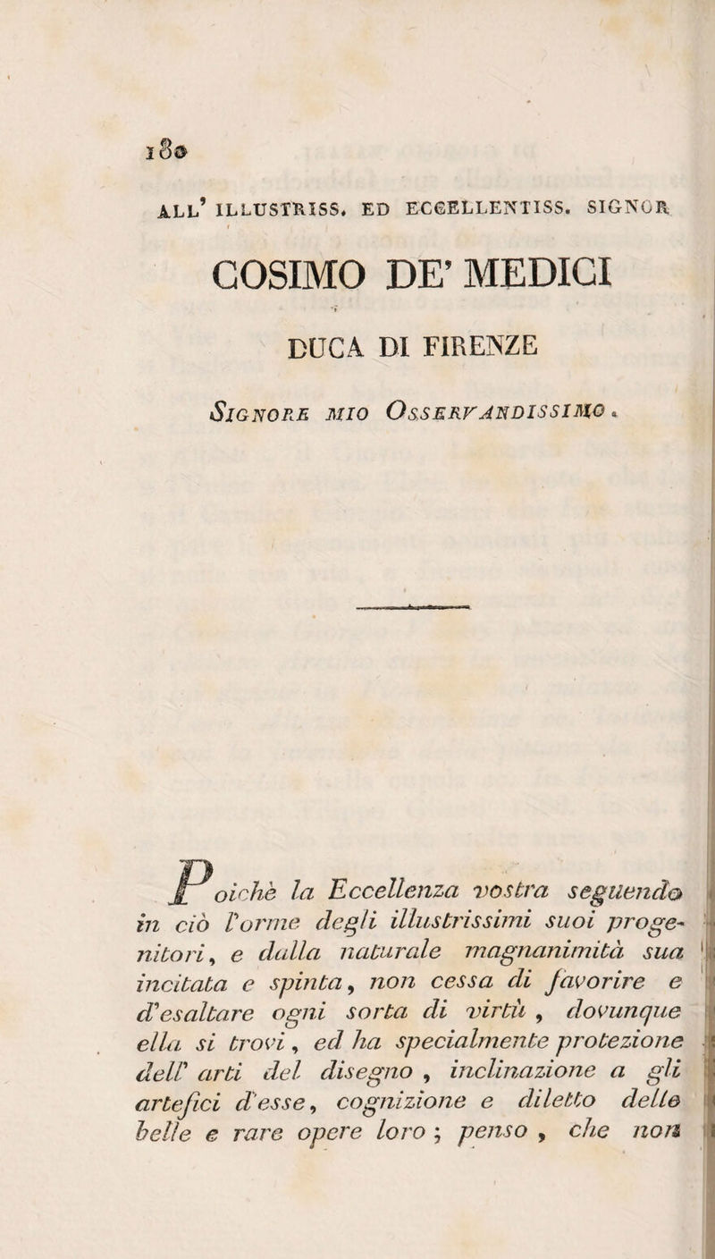 all’ ILLUSTRISS. ED ECGELLENTISS. SIGNOR, COSIMO DE’ MEDICI ' r DUCA DI FIRENZE Signore mio Osservandissimo ^ j£ oichè la Eccellenza vostra seguendo in ciò Vanne degli illustrissimi suoi proge-^ nitori^ e dcdla naturale magnanimità sua incitata e spinta^ non cessa di Jai^orire e d'esaltare ogni sorta di virtù , domnque ella si troK'i , ed ha specialmente protezione dell' arti del disegno , inclinazione a gli artefici d’esse^ cognizione e diletto delle hetle e rare opere loro ; penso , che non