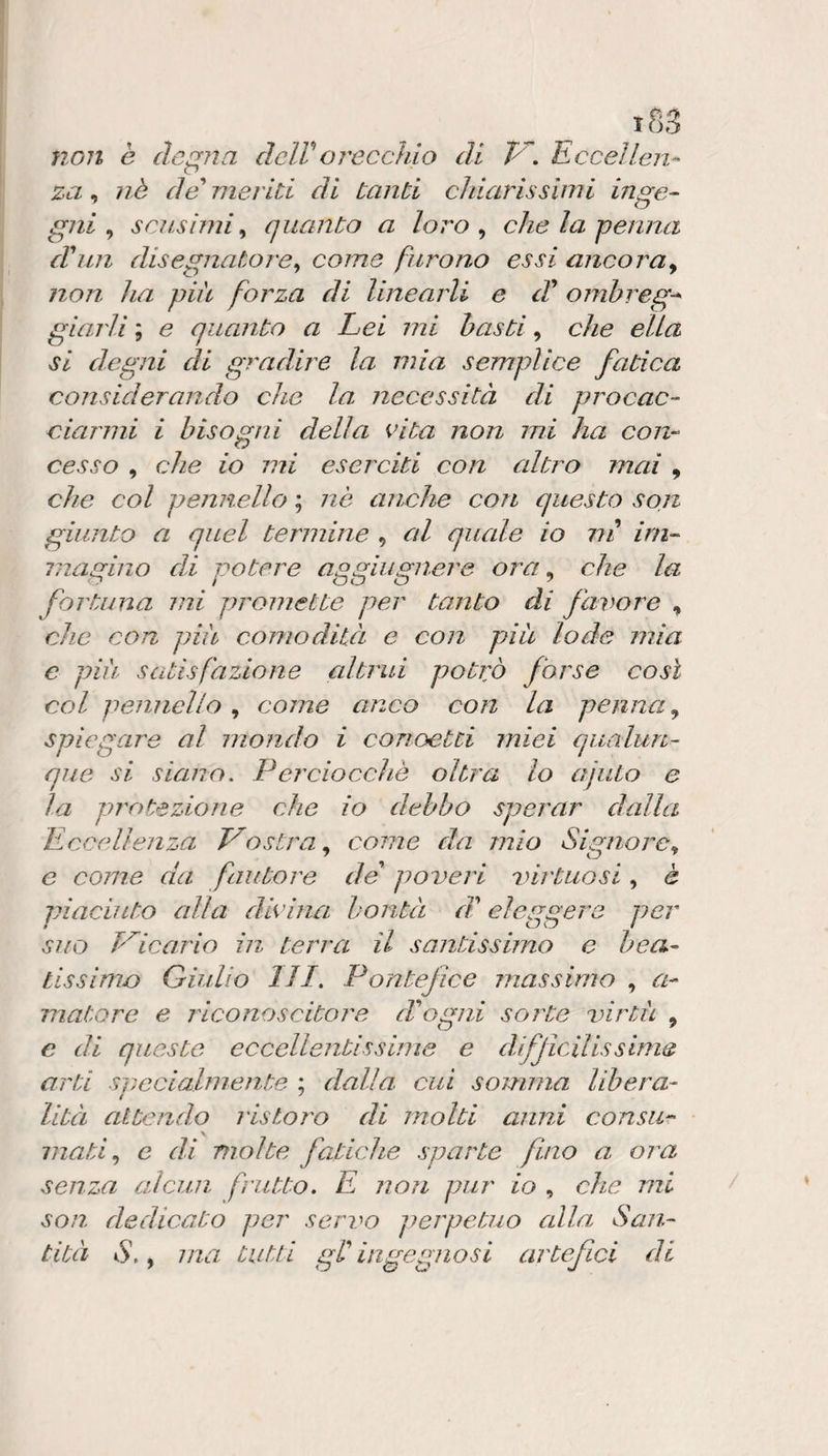 iS3 non è degna delVoreccìdo di P^. Ecceìlen^ za, nè da' meriti di Canti chiarissimi inge¬ gni ^ scnsìmi ^ quanto a loro ^ che la penna d'iin disegnatore^ come furono essi ancora^ non ha pià forza di linearli e d^ ojnbreg-* giarli ; e quanto a Lei mi basti, che ella si degni ài gradire la mia semplice fatica considerando che la necessità di procac¬ ciarmi i bisogni della cita non mi ha con¬ cesso , che io mi eserciti con altro mai , che col pennello ; nè anche con questo sojz giunto a quel termine , al quale io ni im¬ magino di potere aggiiignere ora ^ che la fortuna mi promette per tanto di favore , che con più comodità e con piu lode mia c più satisfazione altrui potrò forse così col pennello , come anco con la penna ^ spiegare al mondo i conoetti miei qualun¬ que si siano, Perciocché oltra lo ajuto e la protezione che io debbo sperar dalla Eccellenza Vostra^ come da mio Signore^ e come da fautore de poveri %nrtuosi , è piaciuto alla dlcina bontà d'eleggere per suo h^icario in terra il santissimo e bea¬ tissimo Giulio 111, Pontefice massimo , a- matore e riconoscitore Pogni sorte virtù , c di queste eccellentissime e difficilissime arti svccialmente ; dalla cui somma libera- lità attendo ristoro di molti anni consti- \ mati ^ c di molte fatiche sparte fino a ora senza alcun frutto. E non pur io , che mi son dedicato per servo perpetuo alla San¬ tità S.y ma tutti gr ingegnosi artefici di