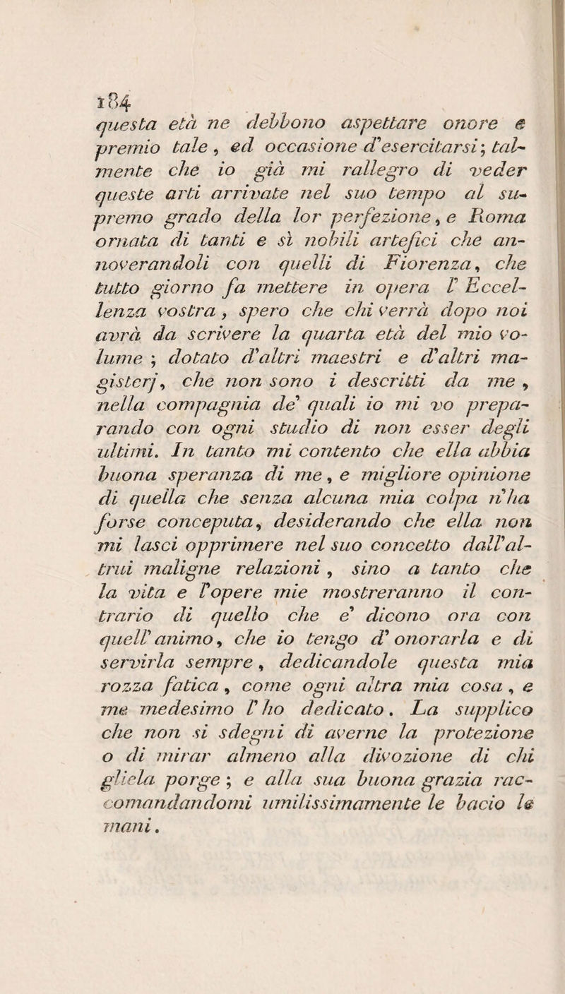 questa età ne debbono aspettare onore e premio tale ^ ed occasione d'esercitarsi'^ tal-^ mente che io già mi rallegro di ^eder queste arti arrivate nel suo tempo al su^ premo grado della lor perfezione, e Fioma ornata di tanti e sì nobili artefici che an- noverandoli con quelli di Fiorenza, che tutto giorno fa mettere in ojiera V KcceF lenza vostra , spero che chi verrà dopo noi avrà da scrivere la quarta età del mio vo¬ lume ; dotato daltri maestri e daltri ma¬ gisteri ^ che non sono i descritti da me , nella compagnia de' quali io mi vo prepa¬ rando con ogni studio di non esser degli idtimi. In tanto mi contento che ella abbia buona speranza di ine, e migliore opinione di quella che senza alcuna mia colpa nha forse conceputa^ desiderando che ella non mi lasci opprimere nel suo concetto dallal¬ trui maligne relazioni, sino a tanto che la vita e 1 opere mie mostreranno il con¬ trario di quello che e dicono ora con quell animo, che io tengo d onorarla e di servirla sempre, dedicandole questa mia rozza fatica , come ogni altra mia cosa , e me. medesimo V ho dedicato » La supplico che non si sdegni di averne la protezione o di mirar almeno alla divozione di chi gliela porge ; e alla sua buona grazia rac¬ comandandomi umilissimamente le bacio le mani.