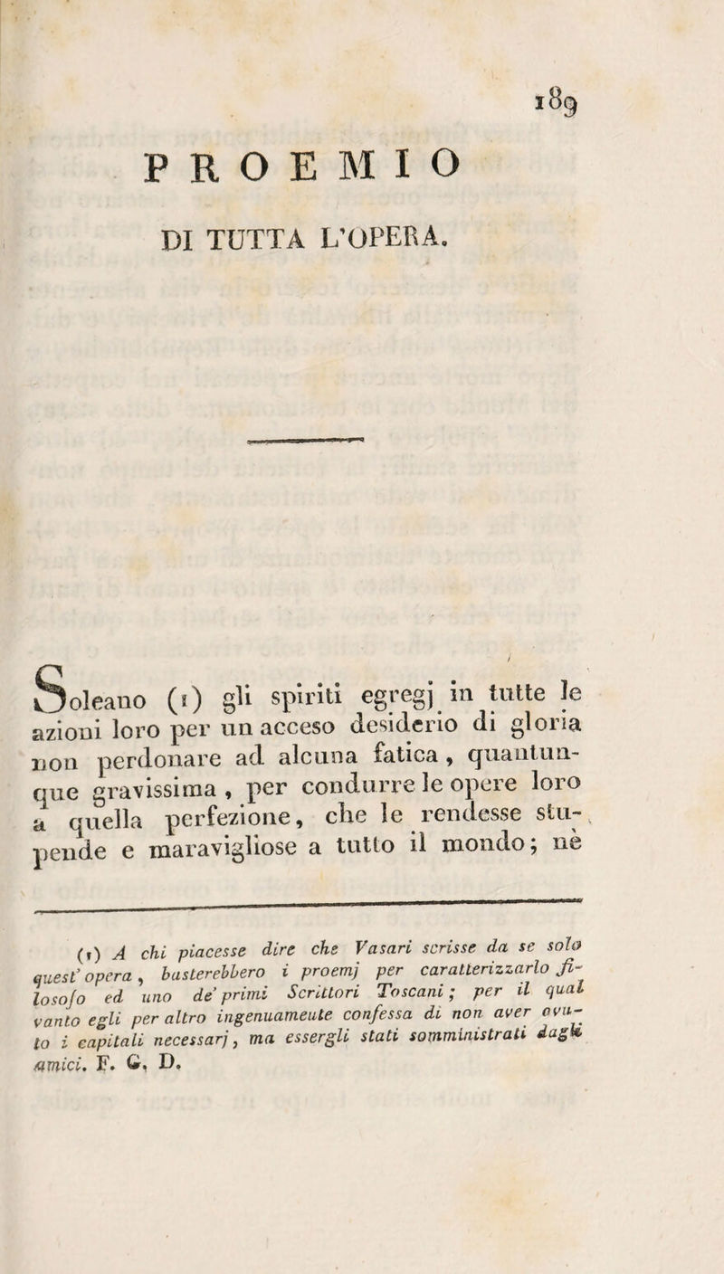 iSg PROEMIO DI TUTTA L’OPERA. Solcano (i) gU spiriti egregi in tutte le azioni loro per un acceso desiderio di gloria non perdonare ad alcuna fatica ^ (jiiaiitun. que gravissima, per condurre le opere loro a quella perfezione, die le rendesse sin-, peiide e raaravigliose a tutto il mondo; nè (r) A chi piacesse dire che Vasari scrisse da se sola quest’opera^ basterebbero i proemj per caratterizzarlo fi- losojo ed uno deprimi Scrittori Toscani; per il qual vanto egli per altro ingenuamente confessa di non aver ova¬ to i eapitali necessari, ma essergli stati somministrati dagh /amici, F. D»