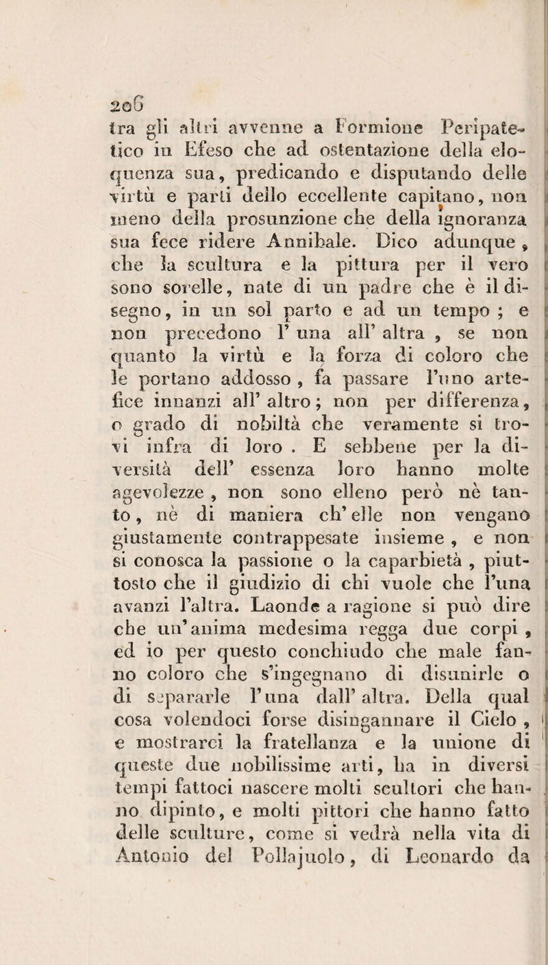 l 2gG ! Ira gli alili avvenne a l'orniione Pcrìpate-' j fico in Efeso che ad ostentazione della elo- * quenza sua, predicando e disputando delle ( virtLi e parli dello eccellente capitano, non. jj meno della presunzione che della ignoranza il sua fece ridere Annibaie. Dico adunque , , che la scultura e la pittura per il vero i sono sorelle, nate di un padre che è il di¬ segno, in un sol parto e ad un tempo ; e j non precedono V una all’ altra , se non quanto la virtù e la forza di coloro che le portano addosso , fa passare Fimo arte- J lice innanzi all’altro; non per differenza, o grado di nobiltà che veramente si tro¬ vi infra di loro . E sebbene per la di- j versila dell’ essenza loro hanno molte j agevolezze , non sono elleno però nè tan¬ to , nè di maniera eh’ elle non vengano giustamente contrappcsate insieme , e non | si conosca la passione o la caparbietà , piut¬ tosto che il giudizio di chi vuole che Funa avanzi l’altra. Laonde a ragione si può dire che un’anima medesima regga due corpi , ed io per questo conciliudo che male faiv no coloro che s’ingegnano di disunirle o di sjpararle Fiina dall’altra. Della qual cosa volendoci forse disingannare il Cielo , i e mostrarci la fratellanza e la unione di ' queste due nobilissime arti, ha in diversi tempi fattoci nascere molli scultori che haii- jio dipinto, e molti pittori che hanno fatto ì delle sculture, come si vedrà nella vita di ì Anlooio del Pollajuolo, di Leonardo da f