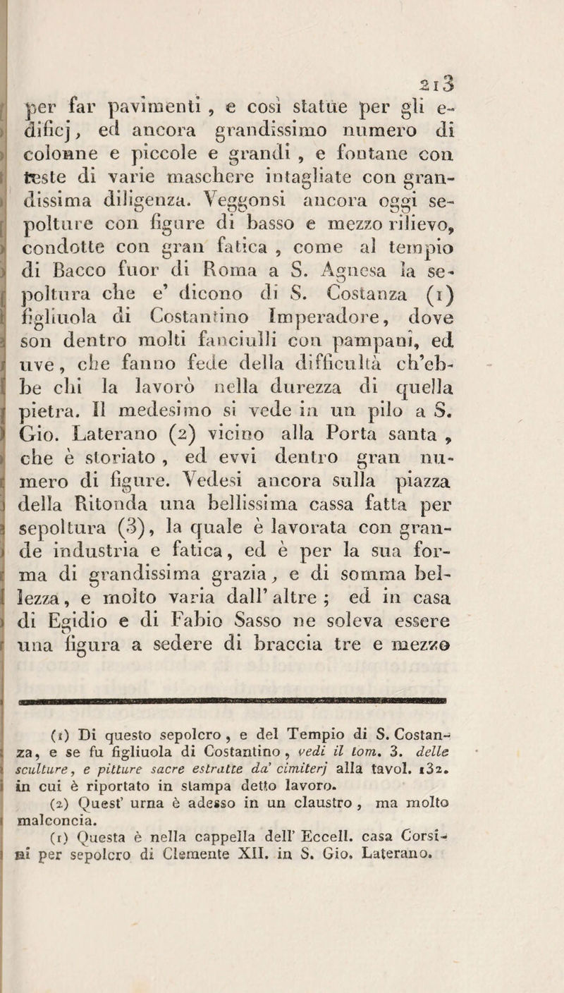 i per far pavimenti , e così statàe per gli e- dificj, ecl ancora grandissimo numero di colonne e piccole e grandi , e fontane con teste di varie maschere intagliate con gran¬ dissima diligenza. Veggonsi ancora oggi se¬ polture con fignre di basso e mezzo rilievo, condotte con gran fatica , come al tempio di Bacco fuor di Roma a S. Agnesa la se¬ poltura che e’ dicono di S. Costanza (i) figliuola di Costantino Imperadore, dove son dentro molti fanciulli con pampani, ed uve, che fanno fede della difficultà ch’eh- Le chi la lavorò nella durezza di quella pietra. Il medesimo si vede in un pilo a S. Gio. Laterano (2) vicioo alla Porta santa , che è storiato , ed evvi dentro gran nu¬ mero di figure. Vedesi ancora sulla piazza della Ritonda una bellissima cassa fatta per sepoltura (3), la quale è lavorata con gran¬ de industria e fatica, ed è per la sua for¬ ma di grandissima grazia^ e di somma bel¬ lezza , e molto varia dall’ altre ; ed in casa di Egidio e di Fabio Sasso ne soleva essere una figura a sedere di braccia tre e mezvjo O ■ (i) Di questo sepolcro, e del Tempio di S. Coslan- i za, e se fu figliuola di Costantino, vedi il lom, 3. delle ) sculture, e pitture sacre estratte da cimiterj alla tavol. iSz. i in cui è riportato in stampa detto lavoro. (2) Quest’ urna è adesso in un claustro , ma molto I malconcia. (r) Questa è nella cappella dell’ Eccell. casa Corsi- I Eli per sepolcro di Clemente XII. in S. Gio. Laterano.