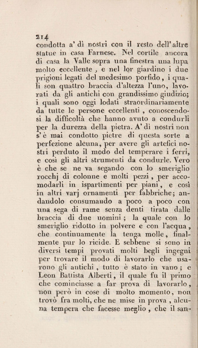 2r4 condotta a’di nostri con il resto dell’altre statue in casa Farnese. Nel cortile ancora di casa la Valle sopra una finestra una lupa molto eccellente ^ e nel lor giardino i due prigioni legati del medesimo porfido, i qua¬ li son quattro braccia d’altezza l’uno, lavo¬ rati da gli antichi con grandissimo giudizio; i quali sono oggi lodati straordinariamente ' da tutte le persone eccellenti , conoscendo- si si la difficoltà che hanno avuto a condurli j per la durezza della pietra. A’ dì nostri non ^ s’è mai condotto pietre di questa sorte a | perfezione alcuna, per avere gli artefici no¬ stri perduto il modo del temperare i ferri, e così gli altri strumenti da condurle. Vero ( è che se ne va segando con lo smeriglio | rocchj di colonne e molti pezzi , per acco- ì modarli in isparlimenti per piani, e così j in altri varj ornamenti per fabbriche; an- j dandolo consumando a poco a poco con \ una sega di rame senza denti tirata dalle \ hi accia di due uomini ; la quale con lo j smeriglio ridotto in polvere e con l’acqua , j che continuamente la ten^ja molle, final- mente pur lo ricide. E sebbene si sono in diversi tempi provati molti begli ingegni ; per trovare il modo di lavorarlo che usa- i rono gli antichi , tutto è stato in vano ; e ' Leon Ballista Alberti, il quale fu il primo j che cominciasse a far prova di lavorarlo, j non però in cose di molto momento, non 1 trovò fra molti, che ne mise in prova , alcii- • na tempera che facesse meglio , che il san- •