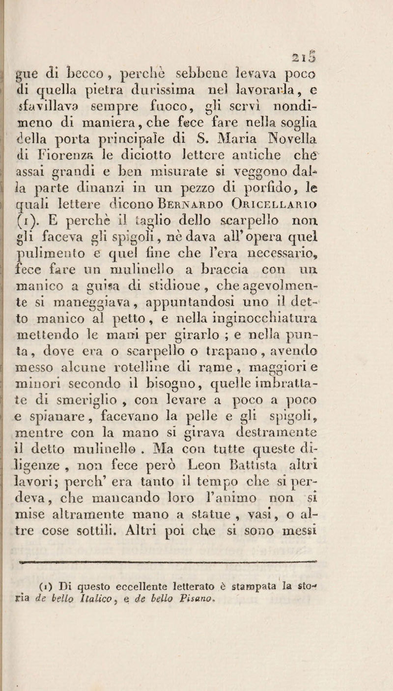 2lS i gue di Lecco , perche sebbene levava poco I di quella pietra durissima nel lavorarla, e sfavillava sempre fuoco, gli servi nondi¬ meno di maniera, die fece fare nella soglia della porta principale di S. Maria Novella I di Fiorenza le diciotto lettere anliclie cho ;| assai grandi e ben misurate si veggono dab i| la parte dinanzi in un pezzo di porfido, le I quali lettere dicono Bernardo Oricellario (i). E pei’cbè il taglio dello scarpello non ! gli faceva gli spigoli, nè dava all’opera quel pulimento e quel fine che l’era necessario, ! fece fare un mulinello a braccia con un 1 manico a guisa di stidione , ebe agevolmen¬ te si maneggiava, appuntandosi uno il det- . to manico al petto, e nella inginocchiatura mettendo le mani per girarlo ; e nella pun¬ ta , dove era o scarpello o trapano, avendo I messo alcune rotei line di rame , maggiori e ; minori secondo il bisogno, quelle imbratta¬ te di smeriglio , con levare a poco a ])oco ►; e spianare, facevano la pelle e gli spigoli, j mentre con la mano si girava destramente j il detto mulinello . Ma con tutte queste di¬ ligenze , non fece però Leon Battista altri lavori; perdi’ era tanto il tempo che si per¬ deva, che mancando loro l’animo non si mise altramente mano a statue, vasi, o al- 1 tre cose sottili. Altri poi die si sono messi I I i j (i) Di questo eccellente letterato è stampala la sto-» j ria de bello Italico ^ e de bello Pisano,