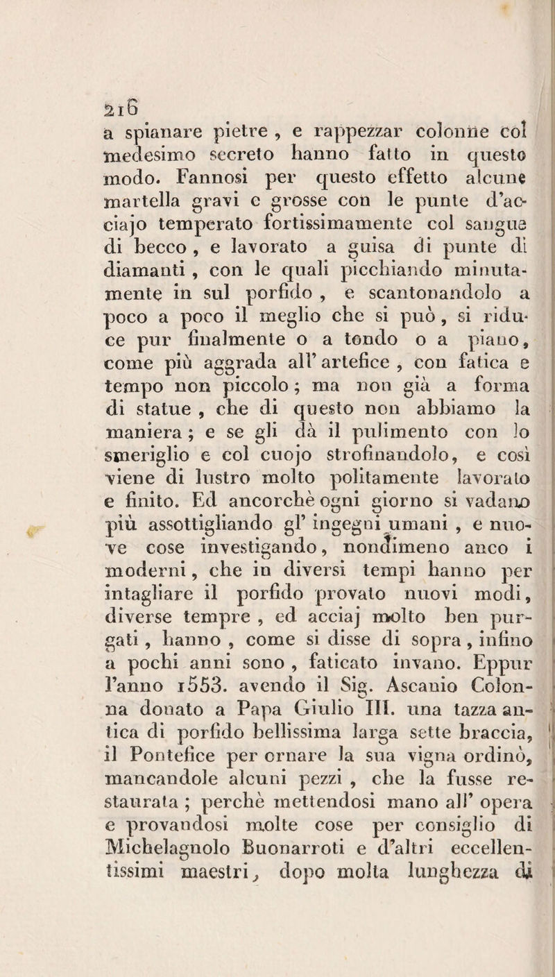 a spianare pietre , e ra|&gt;pezzar colonne col medesimo secreto hanno fatto in questo modo. Fannosi per questo effetto alcune martella gra^i e grosse con le punte d’ac- cìajo temperato fortissimamente col sangue di becco , e lavorato a guisa di punte di diamanti , con le quali picchiando minuta¬ mente in sul porfido , e scantonandolo a poco a poco il meglio che si può, si ridu* ce pur finalmente o a tondo o a piano, come più aggrada all’ artefice , con fatica e tempo non piccolo ; ma non già a forma di statue , che di questo non abbiamo la maniera ; e se gli dà il pulimento con io smeriglio e col cuojo strofinandolo, e cosi viene di lustro molto politamente lavoralo e finito. Ed ancorché 0ni giorno si vadaiu) più assottigliando gl’ ingegni umani , e nuo¬ ve cose investigando, nondimeno anco i moderni, che in diversi tempi hanno per intagliare il porfido provato nuovi modi, diverse tempre , ed acciaj rivolto ben pur¬ gati , hanno , come si disse di sopra, infino a pochi anni sono , faticato invano. Eppur l’anno i553. avendo il Sìa. Ascanio Colon- na donato a Papa Giulio HI. una tazza an¬ tica di porfido bellissima larga sette braccia, il Pontefice per ornare la sua vigna ordinò, mancandole alcuni pezzi , che la fusse re¬ staurata ; perchè mettendosi mano all’ opera e provandosi molte cose per consiglio di Michelagnolo Buonarroti e d’altri eccellen- t ■i tissimi maestri^ dopo molla lunghezza di