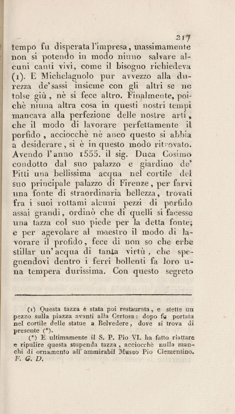 tempo fu disperata l’mipresa, uiassimamente non si potendo in modo iiÌtuio salvare al¬ cuni canti vivi, come il bisogno richiedeva (i). E Michelagnolo pur avvezzo alla du¬ rezza de’sassi insieme con gli altri se ne tolse giù , nè si fece altro. Finalmente, poi¬ ché ninna altra cosa in questi nostri tempi mancava alla perfezione delle nostre arii , che il modo di lavorare perfettamente il porfido , acciocché nè anco questo si abbia a desiderare, si è in questo modo ritrovato. Avendo ranno i555. il sig. Duca Cosimo condotto dal suo palazzo e giardino de’ Pitti una bellissima acqua nel cortile dei suo principale palazzo di Firenze, per farvi lina fonte di straordinaria bellezza, trovati fra i suoi rottami alcuni pezzi di porfido assai grandi, ordinò che di quelli si facesse una tazza col suo piede per la detta fonte; e per agevolare al maestro il modo di la¬ vorare il profido, fece di non so che erbe stillar un’ acqua di tanla virtù , che spe¬ gnendovi dentro i ferri bollenti fa loro li¬ na tempera durissima. Con questo segreto (i) Questa tazza è stata poi restaurata, e stette un pezzo sulla piazza avanti al)a Certosa : dopo fa portata nel cortile delle statue a Belvedere, dove si trova di presente C'’). C^) E ultimamente il S. P. Pio VI. ha fatto riattare e ripulire questa stupenda tazza , acciocché nulla man¬ chi di ornamento all’ ammirabil Museo Pio Ciementino. F. G, D,