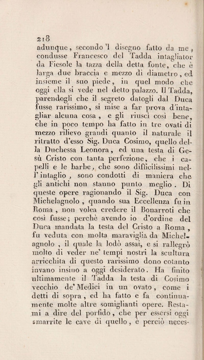 2ì8 adunque, secondo d disegno faUo da me ^ condusse Francesco del Tadda intagliator da Fiesole la tazza della della fonte, che è larga due braccia e mezzo di diametro , ed insieme il suo piede 9 in quel modo che oggi ella si vede nel detto palazzo, li Tadda, ' parendogli che il segreto datogli dal Duca : fosse rarissimo, si mise a far prova ddnta* ; gliar alcuna cosa , e gli riuscì cosi bene, i che in poco tempo ha fatto in tre ovati di i mezzo rilievo grandi quanto il naturale il ritratto d’esso Sig. Duca Cosimo, quello del¬ la Duchessa Leonora, ed una testa di Ge- | su Cristo con tanta perfezione, che i ca- ! pelli e le barbe ^ che sono difficilissimi neh | r intaglio ^ sono condotti di maniera che li gli antichi non stanno punto meglio . Di i queste opere ragionando il Slg. Duca con I Michelagnolo , quando sua Eccellenza fu in | Roma , non volea credere il Bonarroti che | così fnsse; perchè avendo io d’ordine del | Duca mandata la testa del Cristo a Roma , jil fu veduta con molta maraviglia da Michel- iil agnolo , il quale la lodò assai, e si rallegrò il molto di veder ne’ tempi nostri la scultura | arricchita di questo rarissimo dono cotanto j invano inslno a oggi desiderato. Ha finito *' ultimamenle il Tadda la lesta di Cosimo 1 vecchio de’ Medici in un ovato, come i detti di sopra , ed ha fatto e fa continua- i mente molte altre somiglianti opere. Resta¬ mi a dire del porfido , che per essersi ossi 1 ^1* Il ' smarrite le cave tli quelJo , e perciò neces- 1