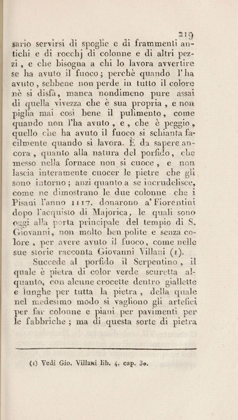 ^219 sario servirsi di spoglie e di fratnmenli aii- ticlii e di rocclij di coloiìiie e di altri pez¬ zi , e die bisogna a chi lo lavora avvertire se ha avuto il fuoco; perchè quando Flia avuto , sebbene non perde in tutto il colore 3iè si disbi, manca nondimeno pure assai di quella vivezza che è sua propria , e non piglia mai cosi bene il pulimento, come quando non Tlia avuto , e , che è peggio ^ quello che ha avuto il fuoco si scbianla fa¬ cilmente quando si lavora. E da sapere an¬ cora , quanto alla natura del porfido, che messo nella fornace non si cuoce , e non lascia interamente cuocer le pietre che gU sono intorno; anzi quanto a se iociudelisce, come ne dimostrano le due colonne che i Pisani Tanno 1117. donarono a’Fiorentini dopo l‘acqnisLo di Majorica^ le quali sono oggi aTa porta principale del tempio di S, Giovanni, non molto ben ^lolite e senza co¬ lore , per avere avuto il fuoco, come nelle sue storie racconta Giovanni \iìlani (i). Succede al porfido il Serpentino , i! quale è pietra di color verde scuretta al¬ quanto, con alcune crocette dentro giallette e lunghe per tutta la pietra , della quale nel medesimo modo si vagliouo gli artefici per far colonne e piani per pavimenti per le fabbriche ; ma di questa sorte di pietra