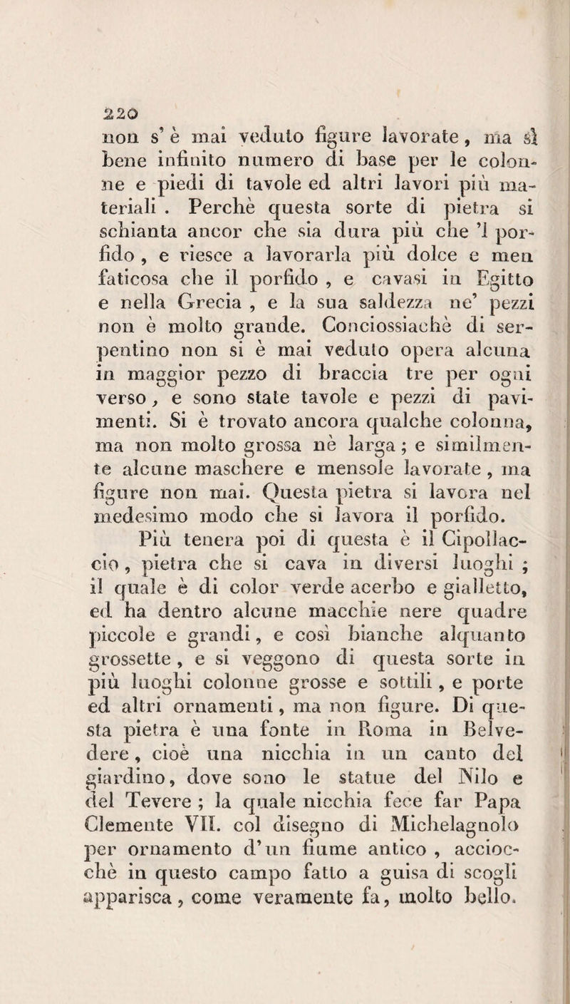 non s’ è inai veduto figure lavorate, ma sì Lene infinito numero di base per le colon¬ ne e piedi di tavole ed altri lavori più ma¬ teriali . Perchè questa sorte di pietra si schianta ancor che sia dura più che ’l por¬ fido , e riesce a lavorarla più dolce e men faticosa che il porfido , e cavasi in Egitto e nella Grecia , e la sua saldezza ne’ pezzi non è molto grande. Conciossiachè di ser¬ pentino non si è mai veduto opera alcuna in maggior pezzo di braccia tre per ogni verso, e sono state tavole e pezzi di pavi¬ menti. Si è trovato ancora qualche colonna, ma non molto grossa nè larga; e similmen¬ te alcune maschere e mensole lavorate , ma figure non mai. Questa pietra si lavora nel medesimo modo che si lavora il porfido. Più tenera poi di questa è il Cipollac- cio , pietra che si cava in diversi luoghi ; il quale è di color verde acerbo e gialletto, ed ha dentro alcune macchie nere quadre piccole e grandi, e così bianche alquanto grossette , e si veggono di questa sorte in più luoghi colonne grosse e sottili, e porte ed altri ornamenti, ma non figure. Diq iie- sta pietra è una fonte in Roma in Belve¬ dere , cioè una nicchia in un cauto del giardino, dove sono le statue del Nilo e del Tevere ; la quale nicchia fece far Papa Clemente VII. col disegno di Michelagnolo per ornamento d’un fiume antico , accioc¬ ché in questo campo fatto a guisa di scogli apparisca, come veramente fa, molto bello.