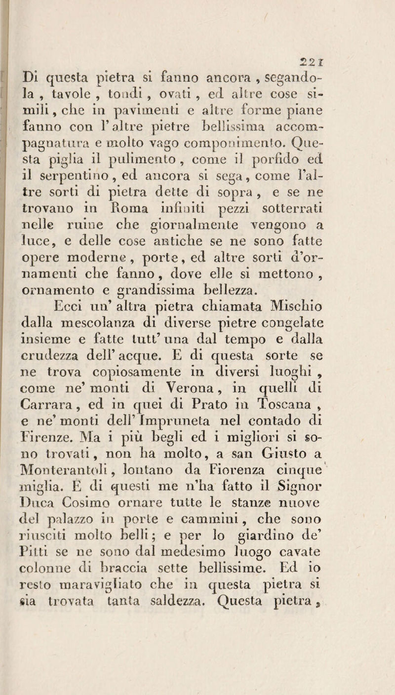 DI questa pietra si fanno ancora , segando¬ la , tavole , tondi , ovati , ed altre cose si¬ mili , che in pavimenti e altre forme piane fanno con l’altre pietre hellissiraa accom¬ pagnatura e molto vago componimento. Que¬ sta piglia il pulimento , come il porfido ed il serpentino, ed ancora si sega, come Fal- tre sorti di pietra dette di sopra , e se ne trovano in Roma infiniti pezzi sotterrati nelle mine che giornalmente vengono a luce, e delle cose antiche se ne sono fatte opere moderne , porte, ed altre sorti d’or¬ namenti che fanno, dove elle si mettono , ornamento e grandissima bellezza. Ecci un’ altra pietra chiamata Mischio dalla mescolanza di diverse pietre congelate insieme e fatte luti’ una dal tempo e dalla crudezza dell’ acque. E di questa sorte se ne trova copiosamente in diversi luoghi , come ne’ monti di Verona, in quelli di Carrara, ed in quei di Prato in Toscana , e ne’ monti dell’ Impruneta nel contado di Firenze. Ma i più begli ed i migliori si so¬ no trovati, non ha molto, a san Giusto a Monterantoli, lontano da Fiorenza cinque miglia. E di questi me n’ha fatto il Signor Duca Cosimo ornare tutte le stanze nuove del palazzo in porte e cammini, che sono riusciti molto belli; e per lo giardino de’ Pitti se ne sono dal medesimo luogo cavate colonne di braccia sette bellissime. Ed io resto maravigliato che in questa pietra si sia trovata tanta saldezza. Questa pietra ^