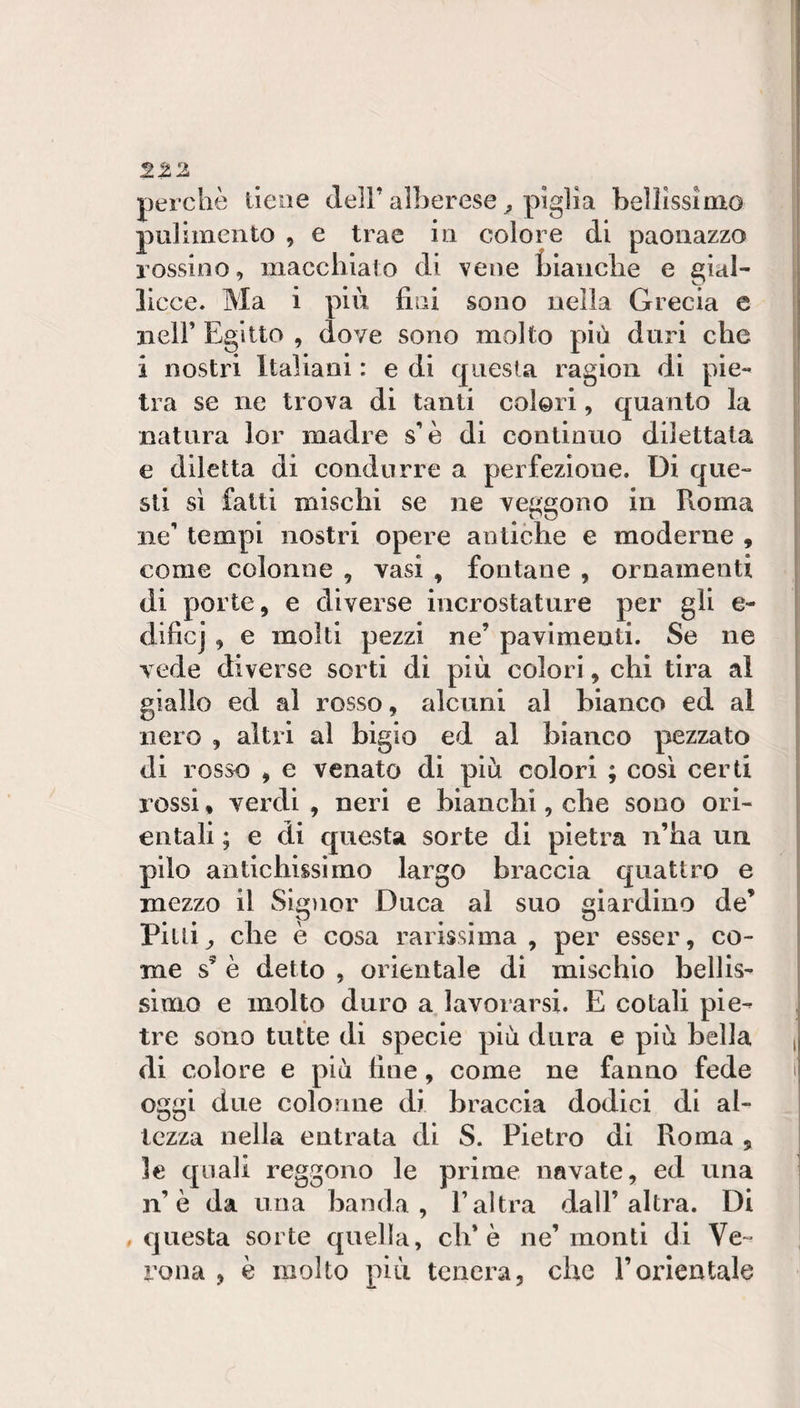 perchè tiene dell’alberese ^ piglia bellissimo pulimento , e trae in colore di paonazzo rossino, macchiato di vene Ijiaiiclie e gial- \ Ucce» Ma i più fini sono nella Grecia e j nell’ Egitto , dove sono molto più duri che i nostri Italiani : e di questa ragion di pie¬ tra se ne trova di tanti colori, quanto la natura lor madre s’è di continuo dilettata e diletta di condurre a perfezione. Di que¬ sti si fatti mischi se ne veggono in Roma ne’ tempi nostri opere antiche e moderne , come colonne , vasi , fontane , ornamenti di porte, e diverse incrostature per gli e- dificj , e molti pezzi ne’ pavimenti. Se ne vede diverse sorti di più colori, chi tira al giallo ed al rosso, alcuni al bianco ed al nero , altri al bigio ed al bianco pezzato di rosso , e venato di più colori ; così certi rossi, verdi , neri e bianchi, che sono ori¬ entali ; e di questa sorte di pietra n’ha un pilo antichissimo largo braccia quattro e mezzo il Sigìior Duca al suo giardino de’ Pilli^ che è cosa rarissima , per esser, co¬ me s’ è detto , orientale di mischio bellis¬ simo e molto duro a lavorarsi. E co tali pie¬ tre sono tutte di specie più dura e più bella , di colore e più fine, come ne fanno fede t oggi due colonne di braccia dodici di al¬ tezza nella entrata di S. Pietro di Roma , le quali reggono le prime navate, ed una n’è da una banda, l’altra dall’altra. Di , questa sorte quella, eh* è ne’monti di Ve¬ rona , è molto più tenera, che l’orientale