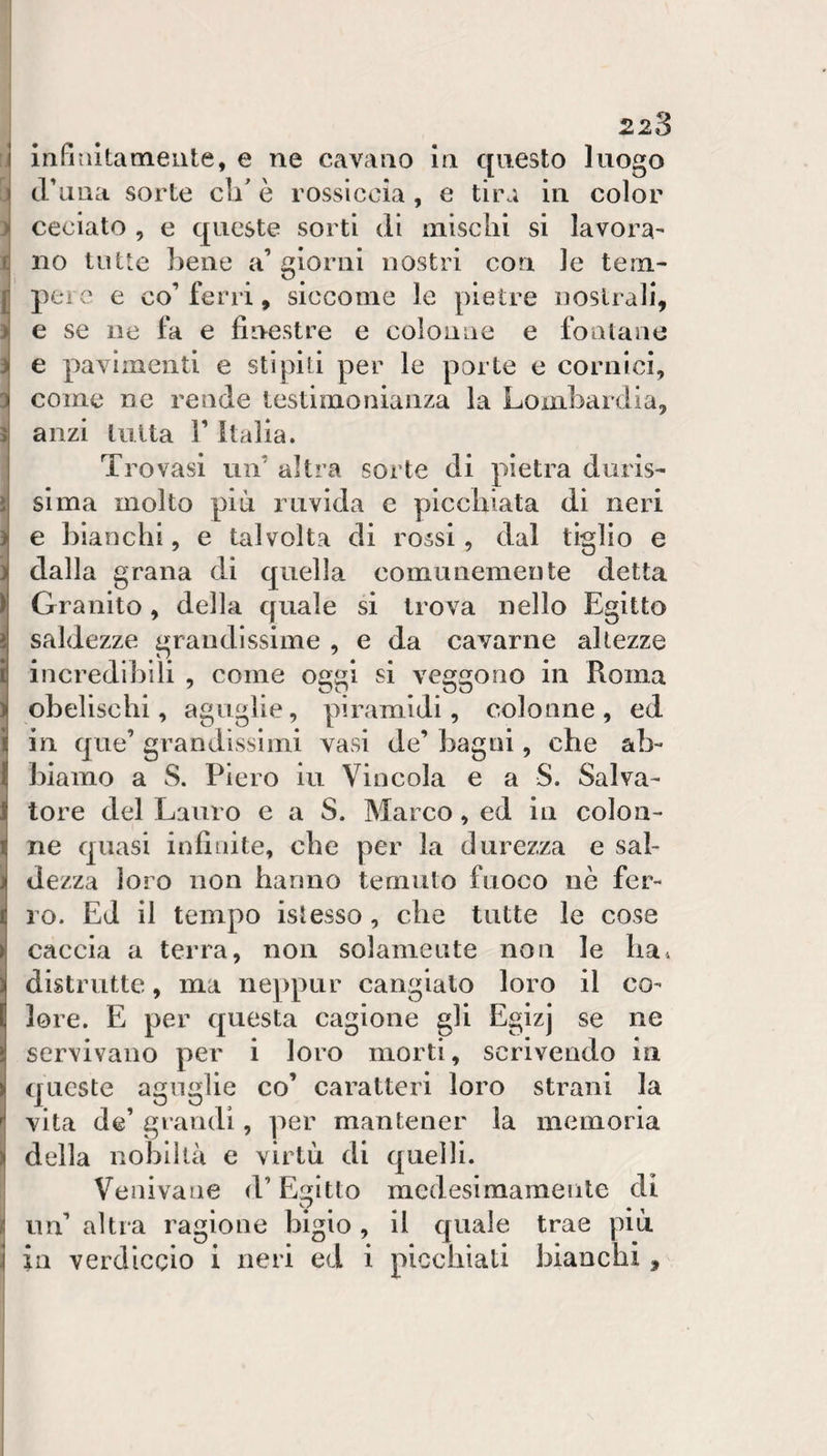I 223 rj u ì 1 1 ì n J ) I iiifi alta mente, e ne cavano in questo luogo cruna sorte cli^ è rossiccia, e tira in color ceciato , e c|ucste sorti di mìsclii si lavora^ no tutte bene a’ giorni nostri con le tem- pei e e co’ferri, siccome le pietre noslrali, e se ne fa e finestre e colonne e fontane e pavimenti e stipili per le porte e cornici, come ne rende testimonianza la Lombardia, anzi tutta V Italia. Trovasi uiT altra sorte di pietra duris¬ sima molto più luivida e picchiata di neri e bianchi, e talvolta di rossi, dal tiglio e dalla grana di quella comunemente detta Granito, della quale si trova nello Egitto saldezze grandissime , e da cavarne altezze incredibili , come oggi si veggono in Roma obelischi, aguglie, piramidi, colonne , ed in que’ grandissimi vasi de’ bagni, che ab¬ biamo a 8. Piero iu Vincola e a S. Salva¬ tore del Lauro e a S. Marco, ed in colon¬ ne quasi infinite, che per la durezza e sal¬ dezza loro non hanno temuto fuoco nè fer¬ ro. Ed il tempo islesso, che tutte le cose caccia a terra, non solamente non le ba^ distrutte, ma neppur cangialo loro il co¬ lore. E per questa cagione gli Egizj se ne servivano per i loro morti, scrivendo in queste aguglie co’ caratteri loro strani la vita de’ grandi, per mantener la memoria della nobiltà e virtù di quelli. Venivane d’Egitto medesimamente di un’ altra ragione bigio, il quale trae più in verdiccio i neri ed i picchiati bianchi, I i i