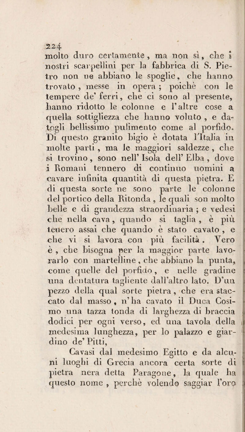 molto duro certamente , ma non sì, die I nostri scal pellini per la fabbrica di S. Pie¬ tro non ne abbiano le spoglie, die hanno trovato , messe in opera ; poiché con le tempere de’ ferri, che ci sono al presente, hanno ridotto le colonne e l’altre cose a quella sottigliezza die hanno voluto , e da¬ togli bellissimo pulimento come al porfido. Di questo granilo bigio è dotata Tltalia in molte parli , ma le maggiori saldezze , die si trovino, sono nell’ Isola dell’ Elba , dove i Romani tennero di continuo uomini a cavare infinita quantità di questa pietra. E di questa sorte ne sono parte le colonne del portico della Ritonda , le quali son molto belle e di grandezza straordinaria ; e vedesi che nella cava, quando si taglia , è più i tenero assai che quando è stato cavato , e che vi si lavora con più facilità. Vero è , che bisogna per la maggior parte lavo¬ rarlo con martelline , che abbiano la punta, come quelle del porfiuo, e nelle gradine una dentatura tagliente dall’altro lato. D’ua pezzo della qual sorte pietra, che era stac- l calo dal masso , n’ ha cavato il Duca Cosi- j mo una tazza tonda di larghezza di braccia ! dodici per ogni verso, ed una tavola della medesima lunghezza, per lo palazzo e giar- f dillo de’Pitti, Cavasi dal medesimo Egitto e da alca- i ni luoghi di Grecia ancora certa sorte di i pietra nera detta Paragone, la quale ha i questo nome , perchè volendo saggiar l’oro [