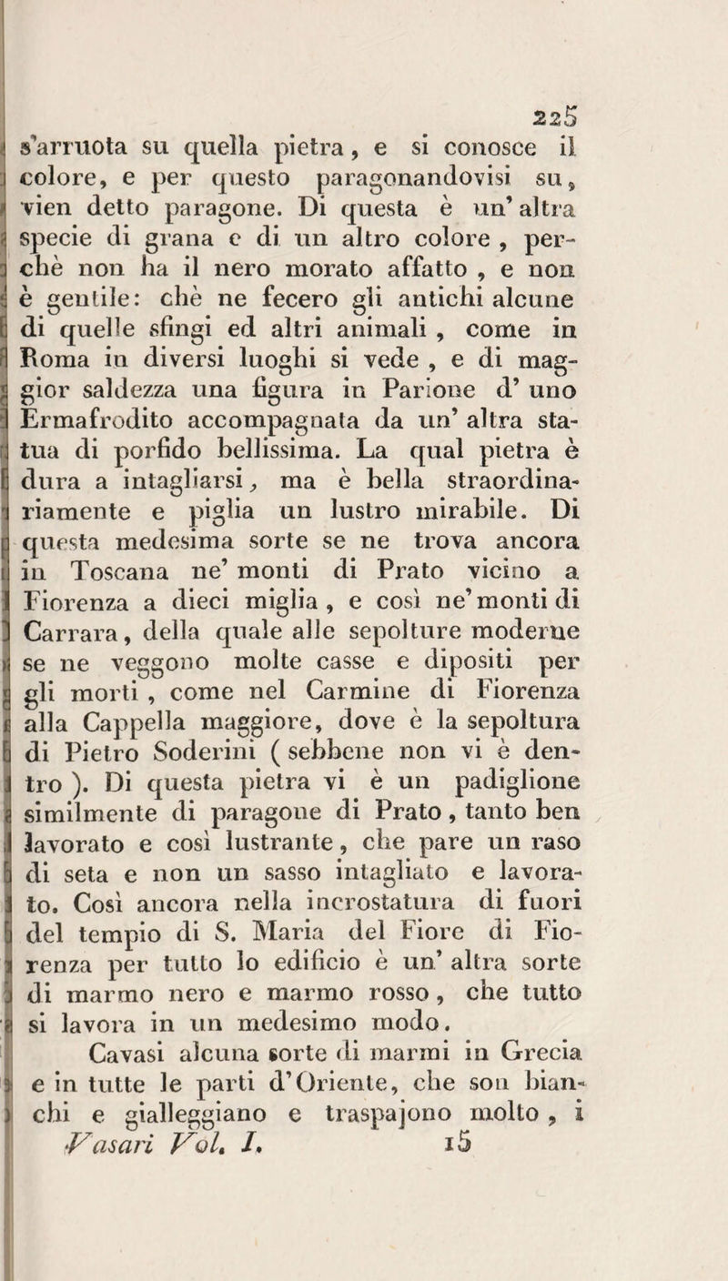 s’arrtiota su quella pietra, e si conosce il colore, e per questo paragonandovisi su, •vien detto paragone. Di questa è un’ altra specie di grana e di un altro colore , per¬ chè non ha il nero morato affatto , e non è gentile: che ne fecero gli antichi alcune di quelle sfingi ed altri animali , come in Roma ili diversi luoghi si vede , e di mag¬ gior saldezza una figura in Parione d’ uno Ermafrodito accompagnata da un’ altra sta¬ tua di porfido bellissima. La qual pietra è dura a intagliarsi ma è bella straordina¬ riamente e piglia un lustro mirabile. Di questa medesima sorte se ne trova ancora in Toscana ne’ monti di Prato vicino a Fiorenza a dieci miglia, e così ne’monti di Carrara, della quale alle sepolture moderne se ne veggono molte casse e dipositi per gli morti , come nel Carmine di Fiorenza alla Cappella maggiore, dove è la sepoltura di Pietro Soderini ( sebbene non vi è den¬ tro ). Di questa pietra vi è un padiglione similmente di paragone di Prato, tanto ben lavorato e così lustrante, che pare un raso di seta e non un sasso intagliato e lavora¬ to. Così ancora nella incrostatura di fuori del tempio di S. Maria del Fiore di Fio¬ renza per tutto lo edificio è un’ altra sorte di marmo nero e marmo rosso, che tutto si lavora in un medesimo modo. Cavasi alcuna sorte di marmi in Grecia e in tutte le parti d’Oriente, che son bian¬ chi e gialleggiano e traspajono molto , i Vasari VoU J»