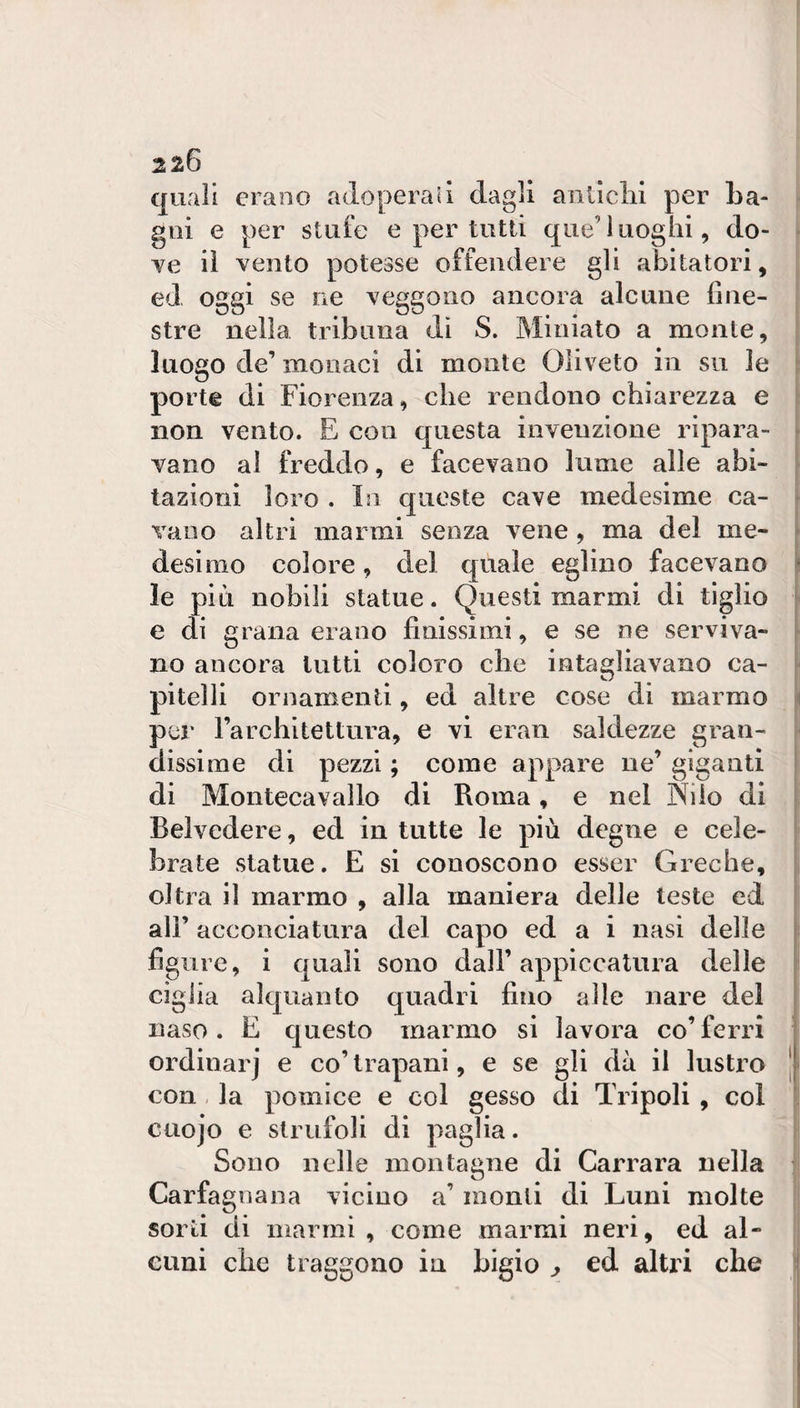 quali erano adoperali dagli anlìclii per ba¬ gni e per stufe e per tutti que’luoghi, do¬ ve il vento potesse offendere gli abitatori, ed oggi se ne veggono ancora alcune fine¬ stre nella tribuna dì S. Miniato a monte, luogo de’ monaci di monte Olivete in su le porte di Fiorenza, che rendono chiarezza e non vento. E con questa invenzione ripara¬ vano al freddo, e facevano lume alle abi¬ tazioni loro . In queste cave medesime ca¬ vano altri marmi senza vene , ma del me¬ desimo colore, del quale eglino facevano le più nobili statue. Questi marmi di tiglio e di grana erano finissimi, e se ne serviva¬ no ancora lutti coloro che intagliavano ca¬ pitelli ornamenti, ed altre cose di marmo per Farchitettura, e vi eran saldezze gran¬ dissime di pezzi ; come appare ne’ giganti di Montecavallo di Roma, e nel Nilo di Belvedere, ed in tutte le più degne e cele¬ brate statue. E si conoscono esser Greche, oltra il marmo , alla maniera delle teste ed all’ acconciatura del capo ed a i nasi delle figure, i quali sono dall’appiccatura delle ciglia alquanto quadri fino alle nare del naso. E questo marmo si lavora co’ ferri ordinar] e co’ trapani, e se gli dà il Instilo con , la pomice e col gesso di Tripoli , col cuojo e striifoli di paglia. Sono nelle montagne di Carrara nella Carfagnana vicino a’ monti di Luni molte sorti di marmi , come marmi neri, ed al¬ cuni che traggono in bigio ^ ed altri che