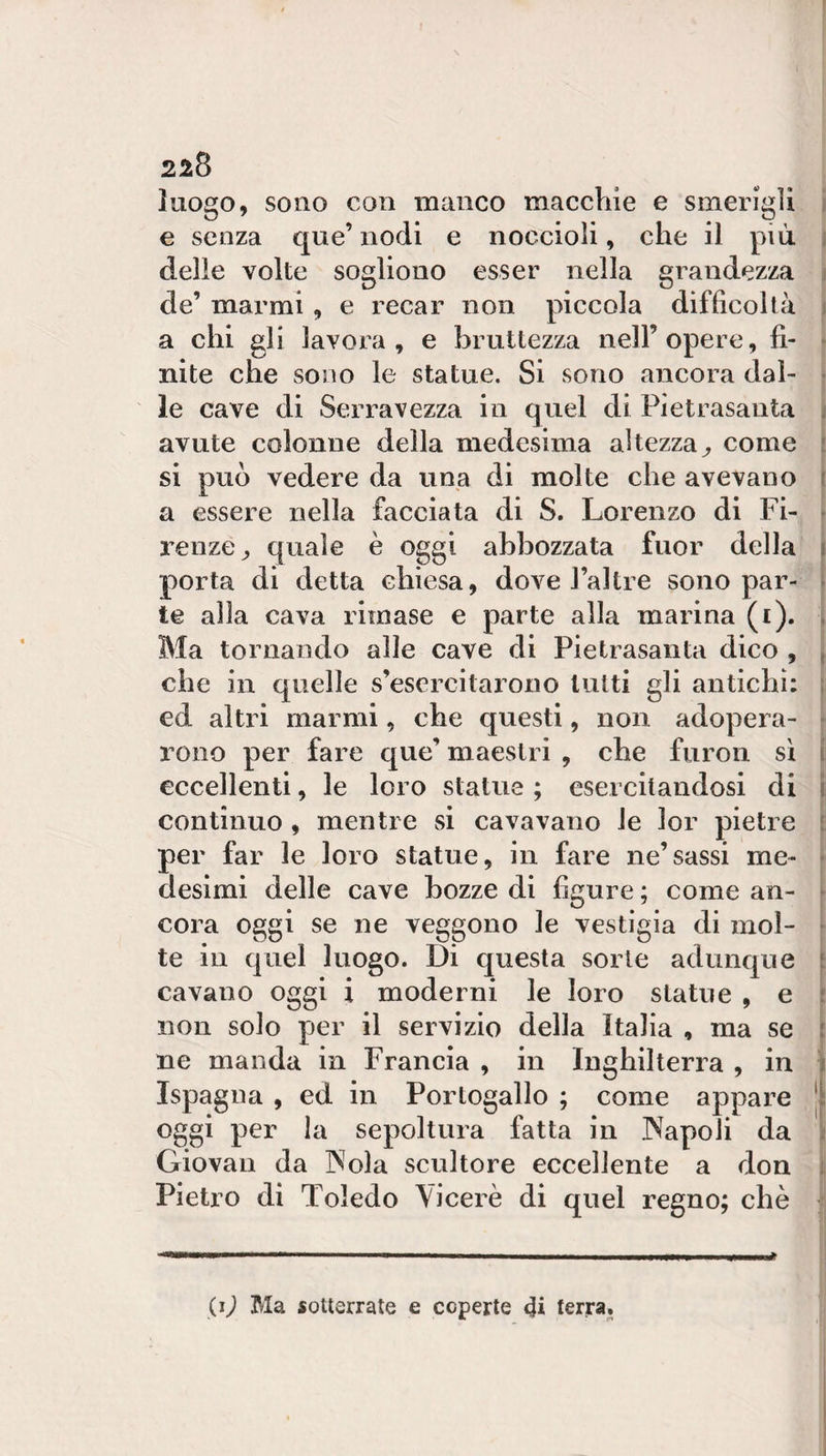 218 luogo, sono con manco macchie e smerigli i e senza que’ nodi e noccioli, che il più. i delle volte sogliono esser nella grandezza j de’ marmi, e recar non piccola difficoltà ^ a chi gli lavora, e bruttezza nell’opere, fi- » nite che sono le statue. Si sono ancora dal- j le cave di Serravezza in quel di Pietrasanta ) avute colonne della medesima altezza^, come j si può vedere da una di molte che avevano j a essere nella facciata di S. Lorenzo di Fi- ì renze^, quale è oggi abbozzata fuor della porta di detta chiesa, dove l’altre sono par¬ te alla cava rimase e parte alla marina (i). | Ma tornando alle cave di Pietrasanta dico , j che in quelle s’esercitaiono lutti gli antichi; ed altri marmi, che questi, non adopera¬ rono per fare que’ maestri , che furon si [ eccellenti, le loro statue ; esercitandosi di j continuo, mentre si cavavano le lor pietre f per far le loro statue, in fare ne’sassi me- i desimi delle cave bozze di figure ; come an- [ cora oggi se ne veggono le vestigia di mol- [ te in quel luogo. Di questa sorte adunque cavano oggi i moderni le loro statue , e non solo per il servizio della Italia , ma se ne manda in Francia , in Inghilterra , in Ispagna , ed in Portogallo ; come appare | oggi per la sepoltura fatta in INapoli da \ Giovali da INola scultore eccellente a don ì Pietro di Toledo Viceré di quel regno; chè i .... ■ I ■ I I ... .. „i I (ì) Ma sotterrate e coperte terra.