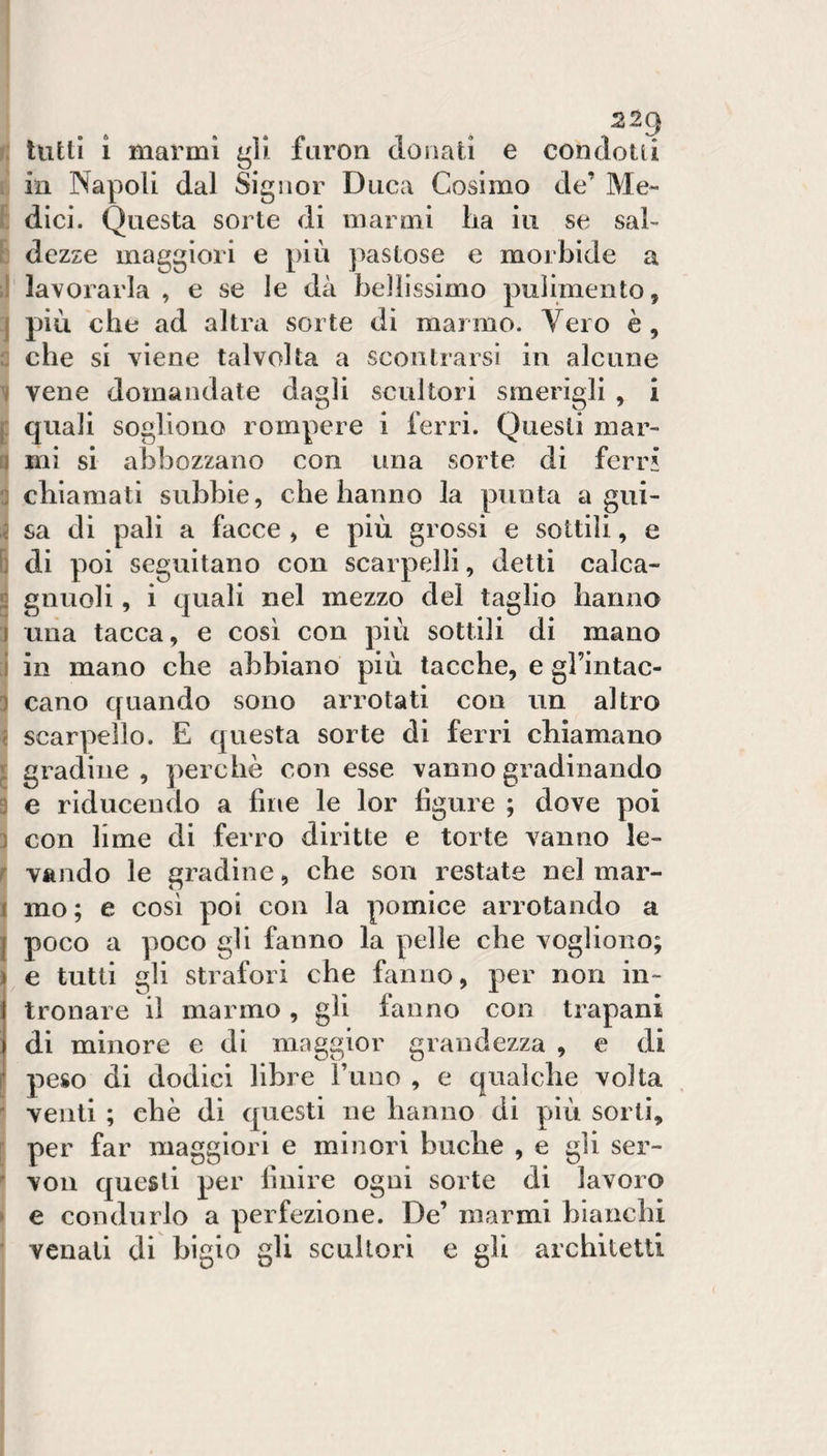 f: tutti i marmi gli furori donati e condotti in Napoli dal Signor Duca Cosimo de’ Me¬ dici. Questa sorte di marmi lia in se sai- ! dczze maggiori e più pastose e morbide a :! lavorarla , e se le dà bellissimo pulimento, j più che ad altra sorte di marmo. Vero è , c che si viene talvolta a scontrarsi in alcune I vene domandate dagli scultori smerigli , i f quali sogliono rompere i ferri. Questi mar¬ ri mi si abbozzano con una sorte di ferri :] chiamati subbie, che hanno la punta a gux- sa di pali a facce , e più grossi e sottili, e B di poi seguitano con scarpelli, detti calca- fi gnuoli, i quali nel mezzo del taglio hanno j una tacca, e cosi con più sottili di mano ;i in mano che abbiano più tacche, e gl’intac- 3 cano quando sono arrotati con un altro i scarpello. E questa sorte di ferri chiamano j gradine, perchè con esse vanno gradinando 3 e riducendo a fine le lor figure ; dove poi 3 con lime di ferro diritte e torte vanno le- r valido le gradine, che son restate nel mar- 1 mo ; e cosi poi con la pomice arrotando a j poco a poco gli fanno la pelle che vogliono; ì e tutti gli strafori che fanno, per non in- Itronare il marmo, gli fanno con trapani di minore e di maggior grandezza , e di peso di dodici libre rune , e qualche volta ' venti ; che di questi ne hanno di più sorti, f per far maggiori e minori buche , e gli ser-  vou questi per finire ogni sorte di lavoro • e condurlo a perfezione. De’ marmi bianchi ^ venali di bigio gli scultori e gli architetti