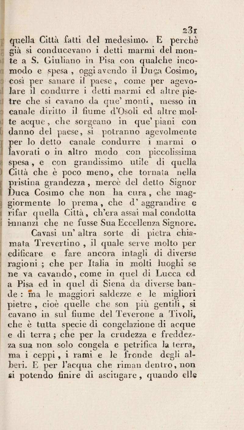 quella Città fatti del medesimo. E perchè già si con duce vano i detti marmi del mon¬ te a S. Giuliano in Pisa con cjualche inco¬ modo e spesa , oggi avendo il Doga Cosimo^ così per sanare il paese , come per agevo¬ lare il condurre i detti marmi ed altre pie¬ tre che si cavano da cjue’ monti ^ messo in canale diritto il fiume d’Osoli ed altre mol¬ te acque , che so igea no in que’ piani con danno del paese, si potranno agevolmente per lo detto canale condurre ì marmi o lavorati o in altro modo con piccolissima spesa, e con grandissimo utile di quella Città che è poco meno, che tornala nella pristina grandezza , mercè del detto Signor Duca Cosimo che non ha cura , che mag¬ giormente lo prema , che d’ aggrandire e rifar quella Città, ch’era assai mal condotta i-nnanzi che ne fnsse Sua Eccellenza Signore. Cavasi un’ altra sorte di pietica chia¬ mata Trevertino , il quale serve molto per edificare e fare ancora intagli di diverse ragioni ; che per Italia in molti luoghi se ne va cavando, come in quel di Lucca ed a Pisa ed in quel di Siena da diverse ban¬ de : ma le maggiori saldezze e le migliori pietre , cioè quelle che son più gentili, si cavano in sul fiume del Teverone a Tivoli, che è tutta specie di congelazione di acque e di terra ; che per la crudezza e freddez¬ za sua non solo congela e petrifiea la terra, ma i ceppi , i rami e le fronde degli al¬ beri. E per l’acqiia che riman dentro, non si potendo finire di asciugare , quando elle