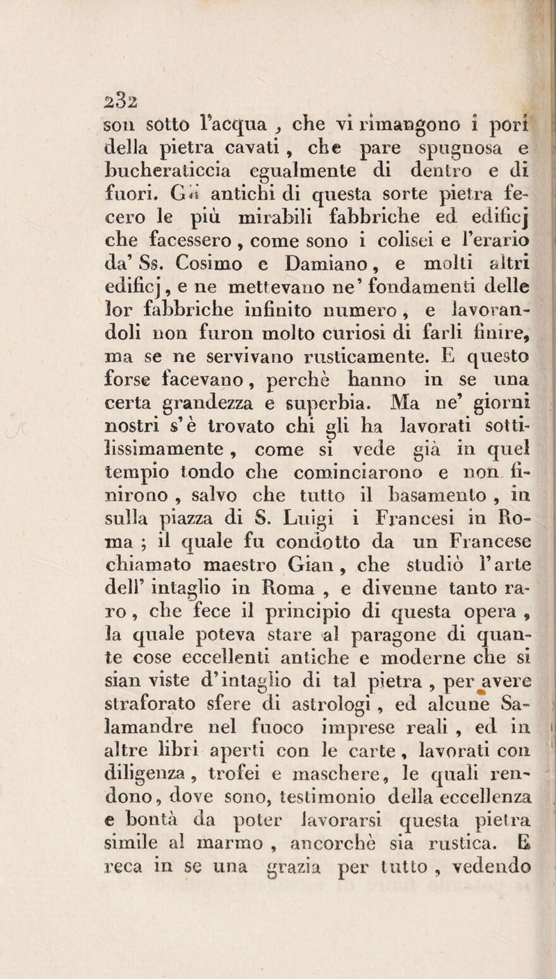 soli sotto l’acqua ^ che vi rimaugono i pori I della pietra cavati , che pare spugnosa e | bucheraticela egualmente di dentro e di 1 fuori. Gii antichi di questa sorte pietra fe- ì cero le piu mirabili fabbriche ed edificj ! che facessero , come sono i collsei e l’erario j da’ Ss. Cosimo c Damiano, e molti altri | edificj, e ne mettevano ne’ fondamenti delle lor fabbriche infinito numero ^ e lavoran¬ doli non furon molto curiosi di farli finire, ma se ne servivano rusticamente. E questo forse facevano, perchè hanno in se una certa grandezza e superbia. Ma ne’ giorni nostri s’è trovato chi gli ha lavorati sotti- lissìmamente, come si vede già in quel tempio tondo che cominciarono e non fi¬ nirono , salvo che tutto il basamento , in sulla piazza di S. Luigi i Francesi in Pvo- ma ; il quale fu condotto da un Francese chiamato maestro Gian , che studiò l’arte dell’ intaglio in Roma , e divenne tanto ra¬ ro , che fece il principio di questa opera , la quale poteva stare al paragone di quan¬ te cose eccellenti antiche e moderne che si sian viste d’intaglio di tal pietra , per avere straforato sfere di astrologi , ed alcune Sa- ; lamandre nel fuoco imprese reali , ed in i altre libri aperti con le carte, lavorati con ‘ diligenza, trofei e maschere, le quali ren¬ dono, dove sono, testimonio della eccellenza e bontà da poter lavorarsi questa pietra simile al marmo , ancorché sia rustica. E reca in se una grazia per tutto , vedendo