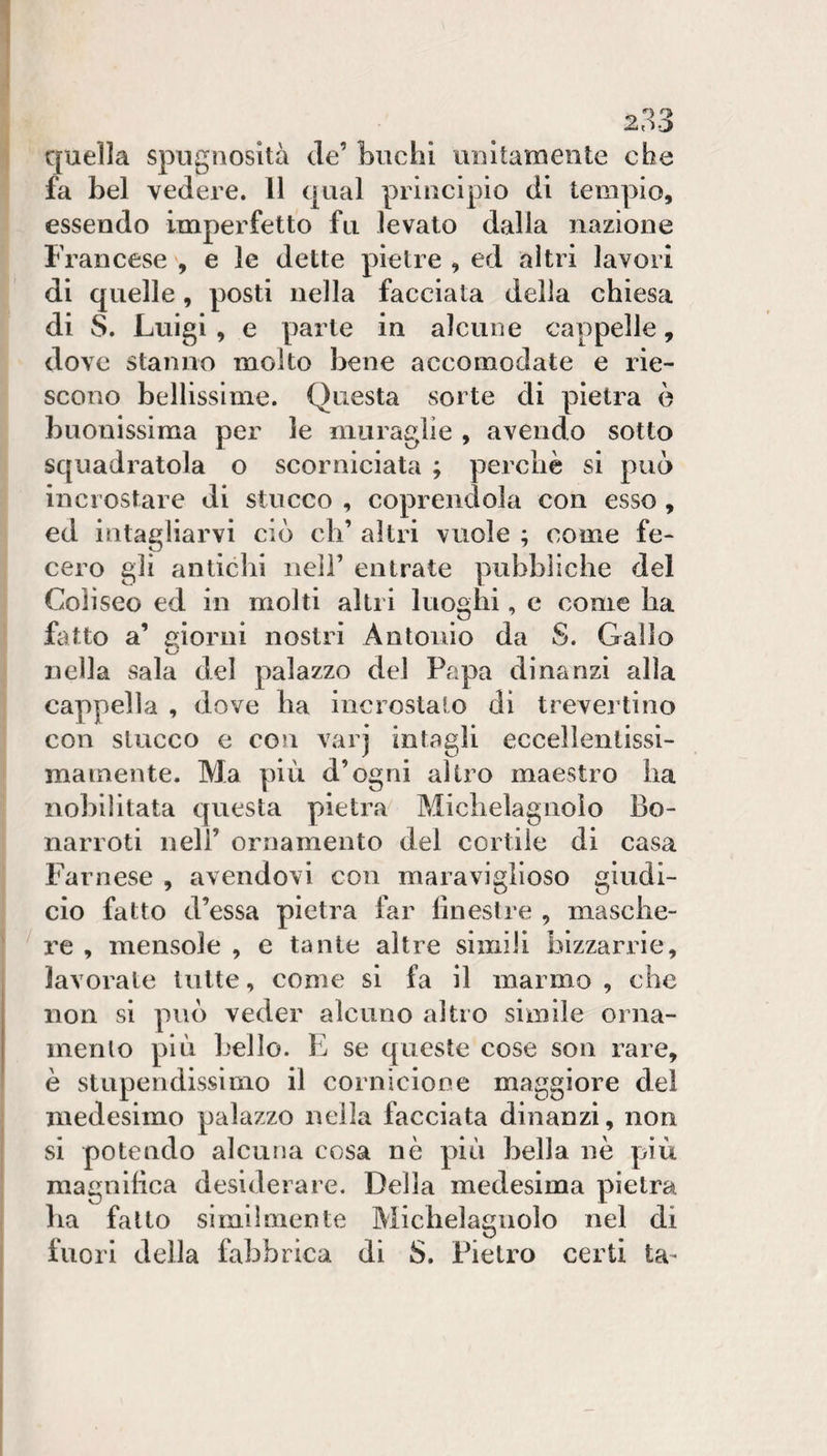 quella spugnosità de’ buchi unitamente che fa bel vedere. 11 qual principio di tempio, essendo imperfetto fu levato dalla nazione Francese , e le dette pietre , ed altri lavori di quelle, posti nella facciata della chiesa di S. Luigi , e parte in alcune cappelle, dove stanno molto bene accomodate e rie¬ scono bellissime. Questa sorte di pietra ò buonissima per le muraglie , avendo sotto squadratola o scorniciata ; perchè si può incrostare di stucco , coprendola con esso, ed intagliarvi ciò eh’ altri vuole ; come fe¬ cero gli antichi nell’ entrate pubbliche del Coìiseo ed in molti altri luoghi, c come ha fatto a’ cjiorni nostri Antonio da S. Gallo nella sala del palazzo del Papa dinanzi alia cappella , dove ha incrostato di trevertino con stucco e con varj intagli eccellentissi¬ ma mente. Ma più d’ogni altro maestro ha nobilitata questa pietra Michelagnolo Bo- narroti nell’ ornamento del cortile di casa Farnese , avendovi con maraviglioso giudi- ciò fatto d’essa pietra far finestre , masche¬ re , mensole , e tante altre simili bizzarrie, lavorate tutte, come si fa il marmo , che non si può veder alcuno altro simile orna¬ mento più bello. E se queste cose son rare, è stupendissimo il cornicione maggiore del medesimo palazzo nella facciata dinanzi, non si potendo alcuna cosa nè più bella nè più magnifica desiderare. Della medesima pietra lia fatto similmente Michelagnolo nel di fuori della fabbrica di S. Pietro certi ta-
