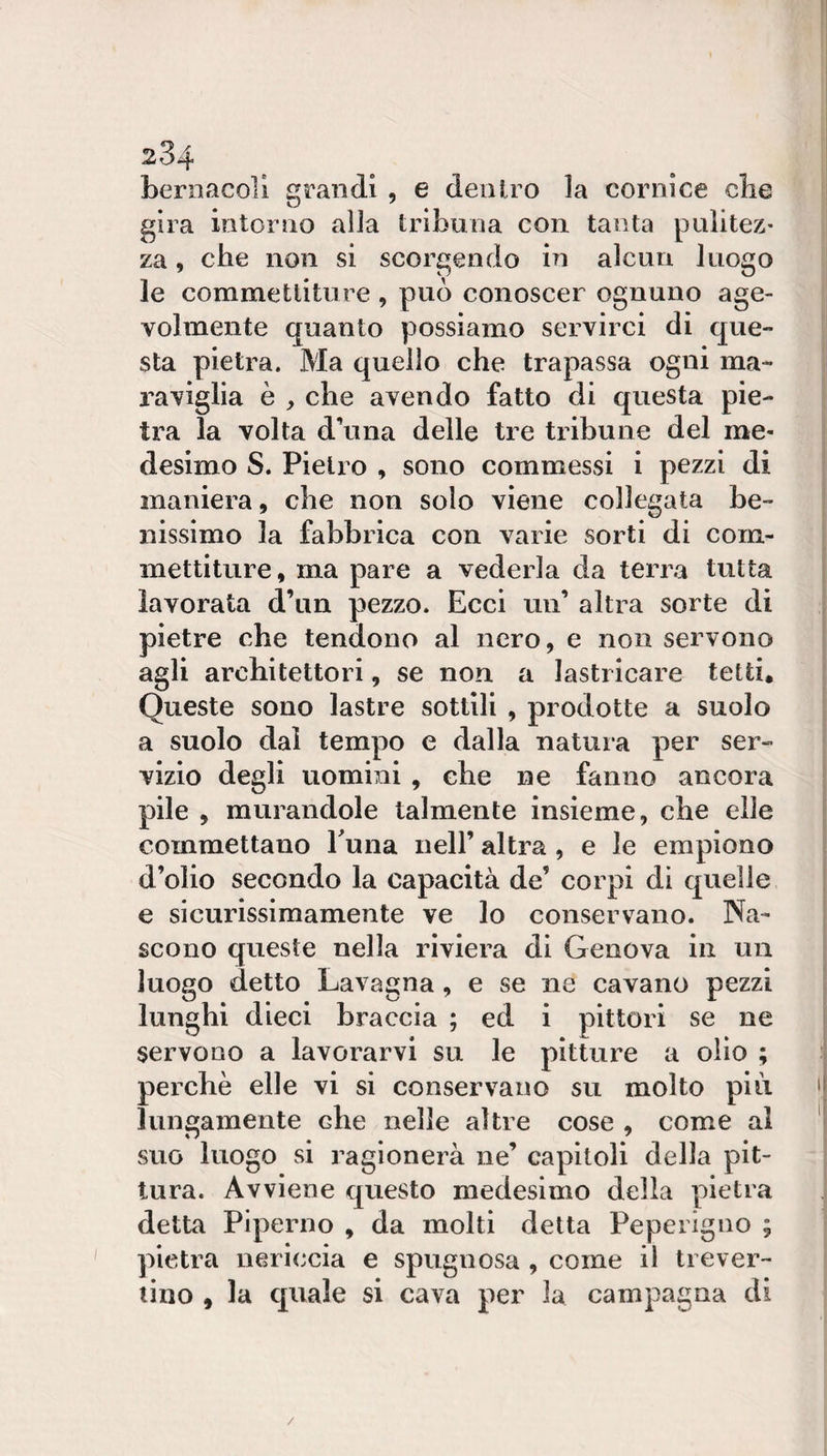 beroacoll grandi , e dentro la cornice che gira intorno alla tribuna con tanta pulitez¬ za , che non si scorgendo in alcun luogo le commettiture , può conoscer ognuno age¬ volmente quanto possiamo servirci di que¬ sta pietra. Ma quello che trapassa ogni ma¬ raviglia è , che avendo fatto di questa pie¬ tra la volta d\ina delle tre tribune del me¬ desimo S. Pietro , sono commessi i pezzi di maniera, che non solo viene collegata be¬ nissimo la fabbrica con varie sorti di com¬ mettiture, ma pare a vederla da terra tutta lavorata d’un pezzo. Ecci un’ altra sorte di pietre che tendono al nero, e non servono agli architettori, se non a lastricare tetti. Queste sono lastre sottili , prodotte a suolo a suolo dal tempo e dalla natura per ser¬ vizio degli uomini , che ne fanno ancora pile , murandole talmente insieme, che elle commettano Euna nell’ altra , e le empiono d’olio secondo la capacità de’ corpi di quelle e sicurissimamente ve lo conservano. Na¬ scono queste nella riviera di Genova in un luogo detto Lavagna, e se ne cavano pezzi lunghi dieci braccia ; ed i pittori se ne servono a lavorarvi su le pitture a olio ; perchè elle vi si conservano su molto piu. lungamente che nelle altre cose , come al suo luogo si ragionerà ne’ capitoli della pit¬ tura. Avviene questo medesimo della pietra detta Piperno , da molti delta Peperigno ; pietra nericcia e spugnosa , come il trever- lino , la quale si cava per la campagna di