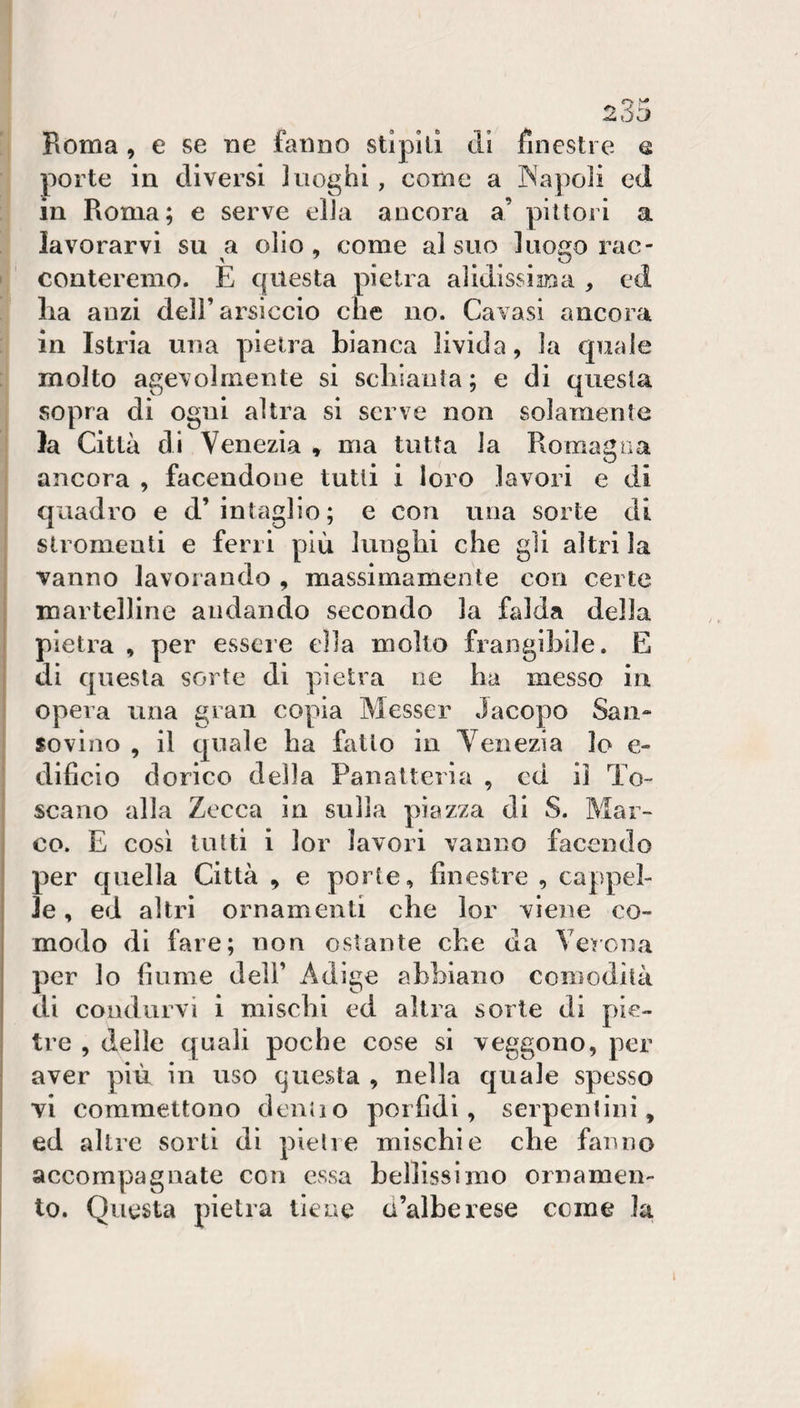 Roma , e se ne fanno stipili dì Rnesti e e porte in diversi luoghi, come a INapoli ed in Roma; e serve ella ancora a’ pittori a lavorarvi su a olio, come al suo luogo rac¬ conteremo. E questa pietra alidissiana , ed Ila anzi dell’arsiccio die no. Cavasi ancora in Istria una pietra bianca livida, la quale molto agevolmente si scliiaiita ; e di questa sopra di ogni altra si serve non solamente )a Città di Venezia » ma tutta la Romagna ancora , facendone tutti i loro lavori e di quadro e d’intaglio; e con una sorte di ! stromenti e ferri più lunghi che gii altri la vanno lavorando , massimamente con certe ; martelline andando secondo la falda della pietra , per essere ella molto frangibile. E di questa sorte di pietra ne ha messo in opera una gran copia Messer Jacopo San- ì soviiio , il quale ha fatto in Venezia lo e- * dificio dorico della Panatteria , cd il To¬ scano alla Zecca in sulla piazza di S. Mar¬ co. E così tutti i lor lavori vanno facendo per quella Città , e porte, finestre , cappel¬ le , ed altri ornamenti che lor viene co¬ modo di fare; non ostante che da Verena per lo fiume dell’ Adige abbiano comodità di condurvi i mischi ed altra sorte di pie¬ tre , delle quali poche cose si veggono, per aver più in uso questa , nella quale spesso vi commettono dentio porfidi, serpentini, I ed altre sorti di pietre mischie che fanno accompagnate con essa bellissimo ornamen¬ to. Questa pietra tic ne d’alberese come la