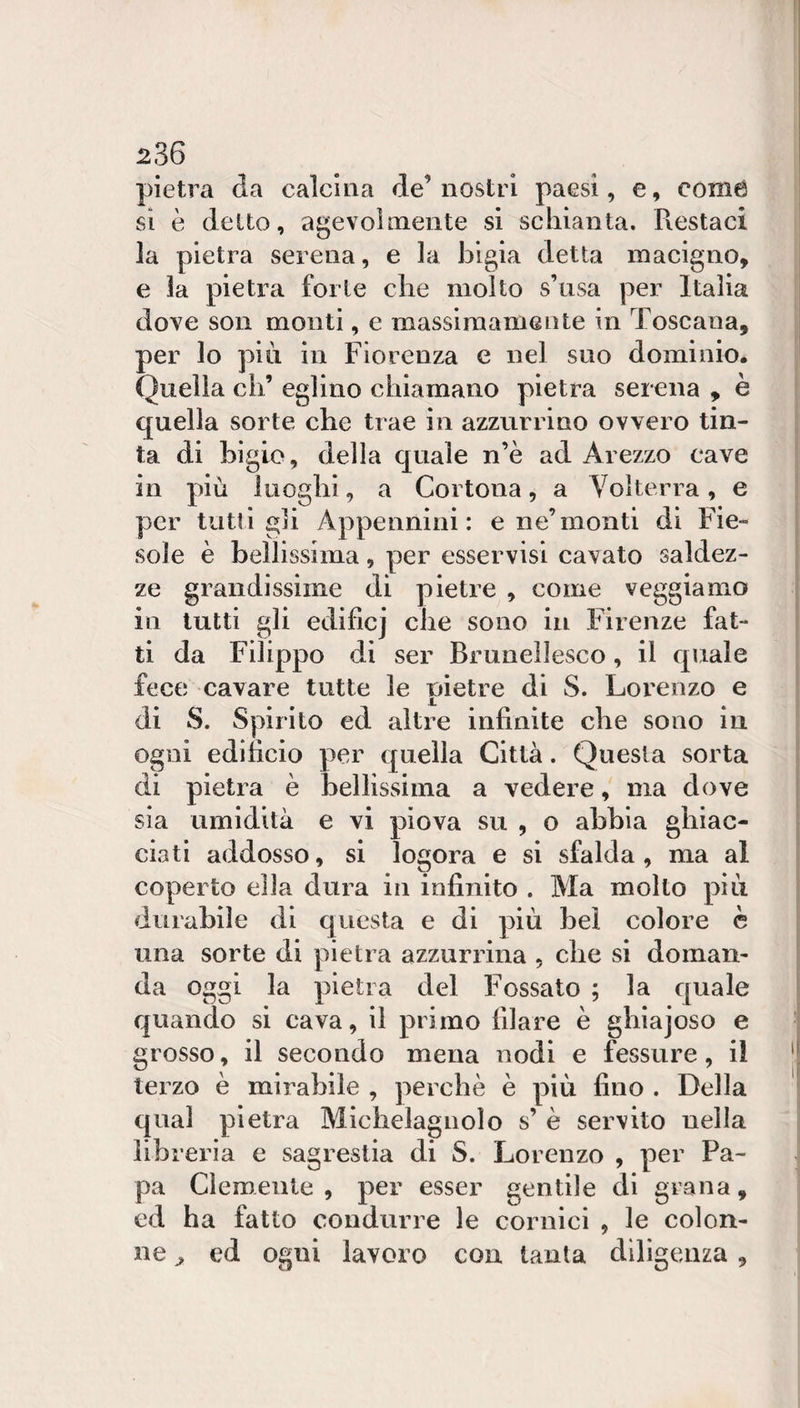 pietra da calcina de’ nostri paesi, e, coinè si è detto, agevolmente si schianta. Piestaci la pietra serena, e la bigia detta macigno, e la pietra forte che molto s’usa per Italia dove son monti, e massimamente in Toscana, per lo più in Fiorenza e nel suo dominio. Quella eh’ eglino chiamano pietra serena , è quella sorte che trae in azzurrino ovvero tin¬ ta di bigio, della quale n’è ad Arezzo cave in più luoghi, a Cortona, a Volterra, e per tutti gli Appennini: e ne’monti di Fie¬ sole è bellissima, per osservisi cavato saldez¬ ze grandissime di pietre , come veggiamo in lutti gli edifici che sono in Firenze fat¬ ti da Filippo di ser Bruiiellesco, il quale fece cavare tutte le pietre di S. Lorenzo e di S. Spirito ed altre infinite che sono in ogni edificio per quella Città. Questa sorta di pietra è bellissima a vedere, ma dove sia umidità e vi piova su , o abbia ghiac¬ ciati addosso, si logora e si sfalda, ma al coperto ella dura in infinito . Ma molto più durabile di questa e di più bel colore è una sorte di pietra azzurrina , che si doman¬ da oggi la pietra del Fossato ; la quale quando si cava, il primo filare è ghiajoso e grosso, il secondo mena nodi e fessure, il terzo è mirabile , perchè è più fino . Della qual pietra Michelagnolo s’ è servito nella libreria e sagrestia di S. Lorenzo , per Pa¬ pa Clemente, per esser gentile di grana, ed ha fatto condurre le cornici , le colon¬ ne ^ ed ogni lavoro con tanta diligenza,