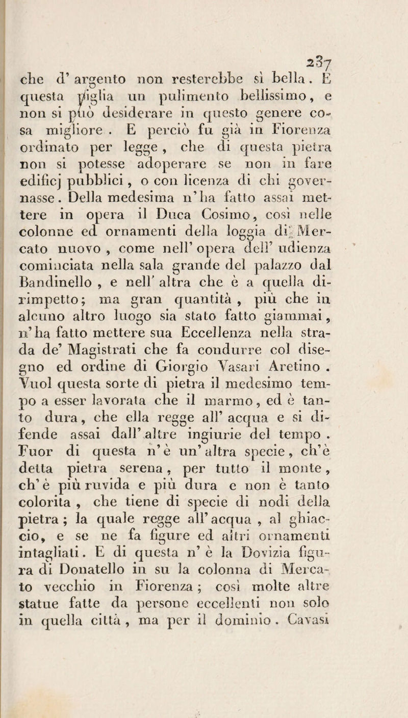 che d’ amento non resterebbe sì bella. É questa biglia un pulimento bellissimo, e non si può desiderare in questo genere co¬ sa migliore . E perciò fu già in Fiorenza ordinato per legge , che di questa pietra non si potesse adoperare se non in fare edifìcj pubblici, o con licenza di chi gover¬ nasse. Della medesima n’ha fatto assai met¬ tere in opera il Duca Cosimo, così nelle colonne ed ornamenti della loggia di^Mer¬ cato nuovo , come nell’ opera dell’ udienza cominciata nella sala grande del palazzo dal Bandinelle , e nelb altra che ò a quella di¬ rimpetto; ma gran quantità , più che in alcuno altro luogo sia stato fatto giammai, n’ha fatto mettere sua Eccellenza nella stra¬ da de’ Magistrati che fa condurre col dise¬ gno ed ordine di Giorgio Vasari Aretino . Vuol questa sorte di pietra il medesimo tem¬ po a esser lavorata che il marmo, ed è tan¬ to dura, che ella regge all’ acqua e si di¬ fende assai dall’ altre ingiurie del tempo . Fuor di questa n’è un’altra specie, ch’è i detta pietra serena, per tutto il monte, ch’è più ruvida e più dura e non è tanto colorita , che tiene di specie di nodi della pietra; la quale regge all’acqua , al ghiac¬ cio, e se ne fa ligure ed altri ornamenti I intagliali. E di questa n’ è la Dovizia ligu- ! ra di Donatello in su la colonna di Merca¬ to vecchio in Fiorenza ; così molte altre statue fatte da persone eccellenti noìi solo in quella città , ma per il dominio . Cavasi