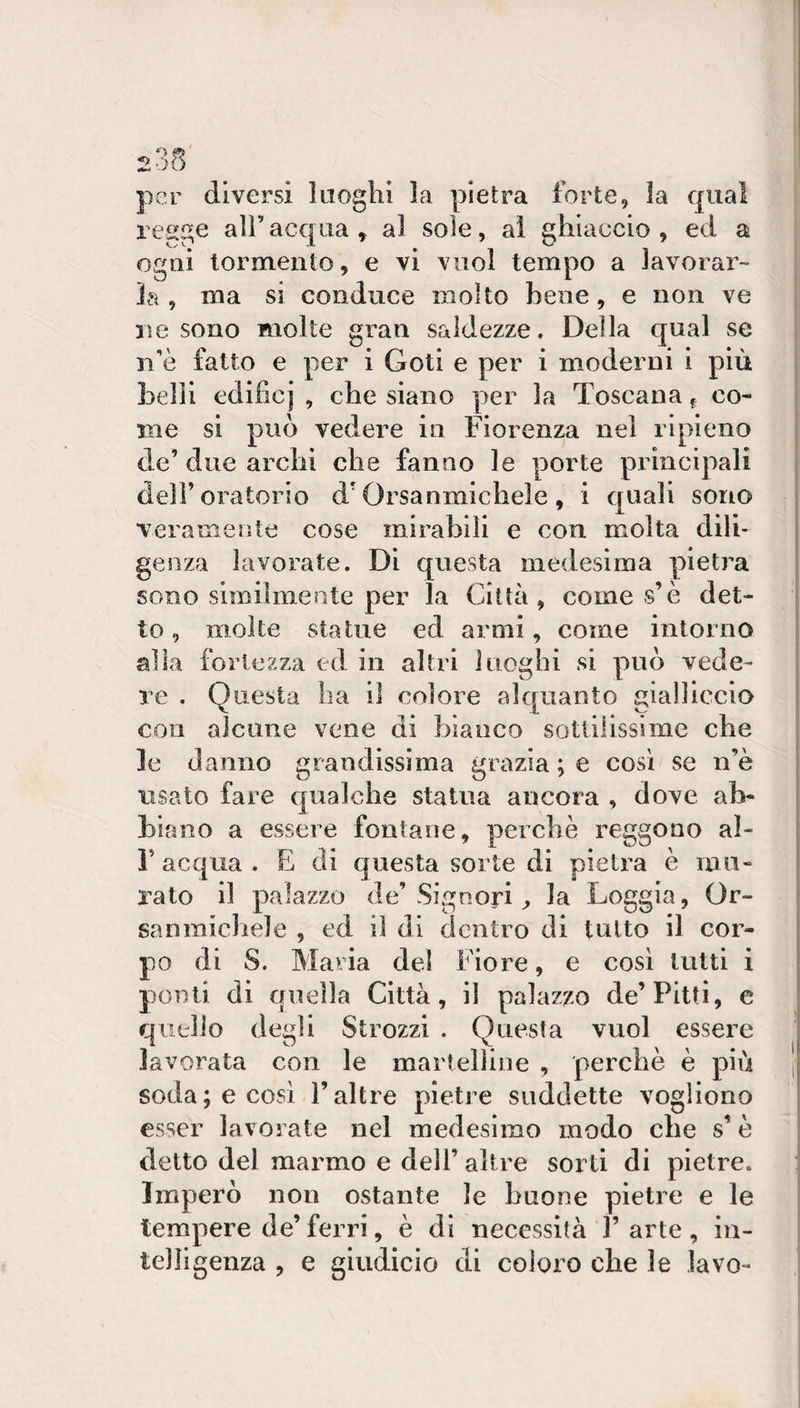 2o5 per diversi laoghi la pietra forte, la qual regge all’acqua, al sole, ai ghiaccio, ed a ogni tormento, e vi vuol tempo a lavorar¬ la , ma si conduce molto bene, e non ve lì e sono molte gran saldezze. Della qual se n’è fatto e per i Goti e per i moderni i più belli edifici , che siano per la Toscana ^ co¬ me si può vedere in Fiorenza nel ripieno de’ due archi che fanno le porte principali deli’oratorio d‘Orsanmichele , i quali sono veramente cose mirabili e con molta dili¬ genza lavorate. Di questa medesima pietra sono similmente per la Città, come s’è det¬ to , molte statue ed armi, come intorno alla fortezza ed in altri luoghi si può vede¬ re . Questa ha il colore alquanto gialliccio con alcune vene di bianco sotliiissime che le danno grandissima grazia ; e cosi se n’è usato fare qualche statua ancora , dove ab¬ biano a essere fontane, perchè reggono al- r acqua . E di questa sorte di pietra è mu¬ rato il palazzo de’Signori la Loggia, Or¬ sanmichele , ed il di dentro di tutto il cor¬ po di S. Maria del Fiore, e cosi lutti i ponti di quella Città, il palazzo de’Pitti, e quello degli Strozzi . Questa vuol essere lavorata con le martelline , perchè è più soda; e così l’altre pietre suddette vogliono esser lavorate nel medesimo modo che s’è detto del marmo e dell’ altre sorti di pietre. Imperò non ostante le buone pietre e le tempere de’ ferri, è di necessità 1’ arte, in¬ telligenza , e giiidicio di coloro che le lavo-