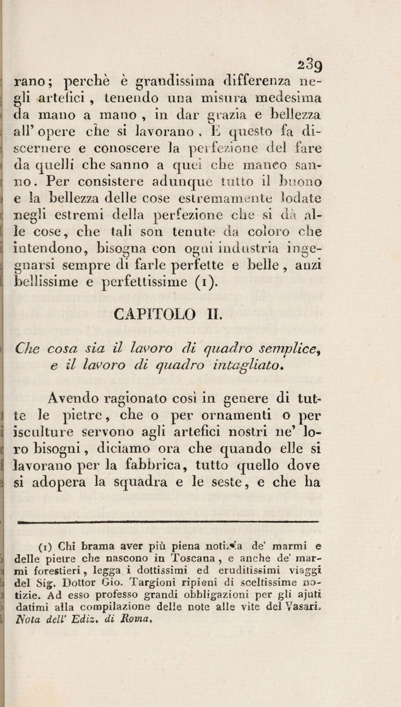^3g : rano; perchè è grandissima differenza ne- ] gli arteiici , tenendo una misura medesima j da mano a mano , in dar grazia e bellezza j all’ opere che si lavorano , E questo fa di- i scernere e conoscere la perfezione del fare !da quelli che sanno a quei che maneo san¬ no. Per consistere adunque tutto il buono e la bellezza delle cose estremamente lodate c negli estremi della perfezione che si dà al- j le cose, che tali son tenute da coloro che I intendono, bisogna con ogni industria inge¬ gnarsi sempre di farle perfette e belle, anzi bellissime e perfettissime (i). CAPITOLO II. I Che cosa sia il laK’oro di quadro semplice^ e il lavoro di quadro intagliato, ' Avendo ragionato cosi in genere di tut- I te le pietre, che o per ornamenti o per i i seni ture servono agli artefici nostri ne’ lo- Iro bisogni, diciamo ora che quando elle si lavorano per la fabbrica, tutto quello dove i si adopera la squadra e le seste, e che ha 1 ————.il^——~ . ■■ ■■■ (i) Chi brama aver più piena notii-^a de’ marmi e lì delle pietre che nascono in Toscana , e anche de’ rnar- :i( mi forestieri, legga i dottissimi ed eruditissimi viaggi [ì del Sig. Dottor Gio. Targioni ripieni di sceltissime no¬ li tizie. Ad esso professo grandi obbligazioni per gli ajuti ij datimi alla compilazione delle note alle vite del Vasari, [ Nota delV Ediz» di Roma,