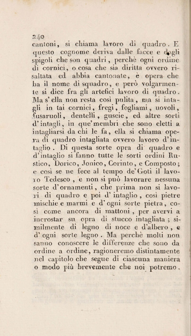 ^4^ caiitODÌ, si chiama lavoro di quadro. E &lt;piesto cognome deriva dalle facce e diagli spigoli che soli quadri, perchè ogni ordine di cornici, o cosa che sia diritta ovvero i h saltata ed abbia cantonate, è opera che ha il nome di squadro, e però volgarmen¬ te si dice fra gli artefici lavoro di quadro. Ma s’ella non resta così pulita, ma si inta¬ gli in tai cornici, fregi, fogliami, no voli, fusaruoli, dentelli, guscio, ed altre sorti d’intagli, in que’membri che sono eletti a intagliarsi da chi le fa, ella si chiama ope¬ ra di quadro intagliata ovvero lavoro d’in¬ taglio . Di questa sorte opra di quadro e d’intaglio si fanno tutte le sorti ordini Ru' stico. Dorico, Jonico, Corinto, e Composto; e così se ne fece al tempo de’Goti il lavo¬ ro Tedesco , ’e non si può lavorare nessuna sorte d’ornamenti, che prima non si lavo¬ ri di quadro e poi d’ intaglio , così pietre mischie e marmi e d’ ogni sorte pietra, co¬ sì come ancora di mattoni , per avervi a incrostar su opra di stucco intagliata ; si¬ milmente di legno di noce e d’albero , e d’ ogni sorte legno . Ma perchè molli non sanno conoscere le differenzx* che sono da ordine a ordine, ragioneremo distintamente nel capitolo che segue di ciascuna maniera o modo più brevemente che noi potremo.
