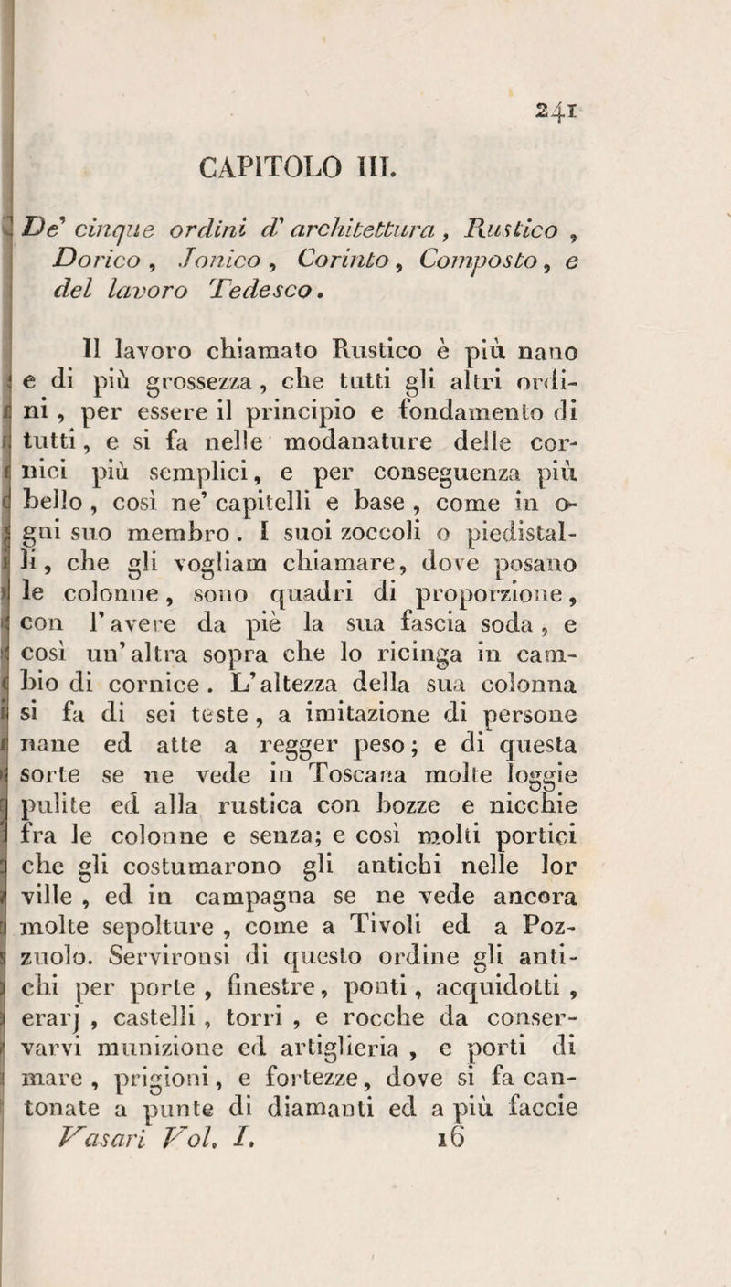 CAPITOLO III. i De cinque ordini d' architettura , PtusLico , Dorico , .Tonico , Corinto , Composto, e i del lavoro Dedesco, \ ! 11 laYoro chiamato Rustico è piu nano ; e (11 più grossezza, che tutti gli altri ordi- i ni , per essere il principio e fondamento di r tutti, e si fa nelle modanature delle cor- 1 Ilici più semplici, e per conseguenza più ( hello , cosi ne’ capitelli e base , come in o j gni suo membro. I suoi zoccoli o piedistal- i li, che gli Yoglìam chiamare, dove posano il le colonne, sono quadri di proporzione, &gt;- con l’avere da piè la sua fascia soda, e H così un’altra sopra che lo ricinga in caoi- ( bio di cornice. L’altezza della sua colonna i sì fa di sei teste , a imitazione di persone I nane ed atte a regger peso ; e di questa N sorte se ne vede in Toscana molte loggie E pulite ed alla rustica con bozze e nicchie ; fra le colonne e senza; e cosi m.olti portici : che gli costumarono gli antichi nelle lor ì ville , ed in campagna se ne vede ancora c molte sepolture , come a Tivoli ed a Poz- ! zuolo. Servirousi dì questo ordine gli anti- i chi per porte , finestre, ponti, acquidottì , i erarj , castelli , torri , e rocche da conser- ^ varvi munizione ed artiglieria , e porti di 'i mare , prigioni, e fortezze, dove sì fa can- ' tonate a punte di diamanti ed a più faccie asari Voi, I, 16