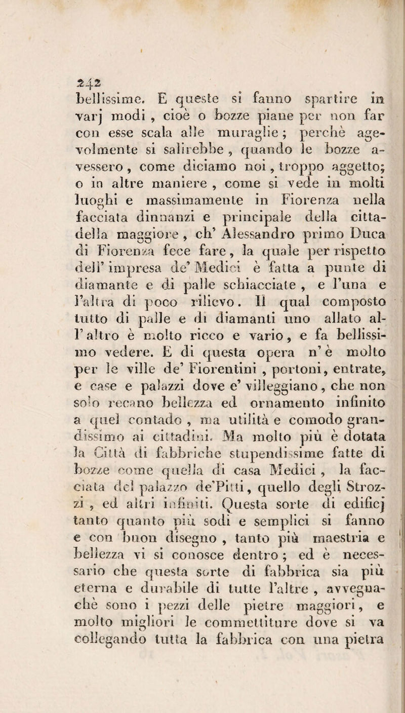 I 242 bellissime. E queste si fanno spartire in varj modi , cioè o bozze piane per non far con esse scala alle muraglie ; percliò age- Yolmente si salirebbe , quando le bozze a- vessero , come diciamo noi, troppo aggetto; o in altre maniere , come si vede in molti luoghi e massimamente in Fiorenza nella faeciata dinnanzi e principale della citta¬ della maggiore , eh’ Alessandro primo Duca eli Fiorenza fece fare, la quale per rispetta deli’impresa de’Medici è fatta a punte di diamante e di palle schiacciate , e Tana e l’altra di poco rilievo. Il qual composto lutto di palle e di diamanti uno allato al- r altro è molto ricco e vario, e fa bellissi¬ mo vedere. E di cjuesta opera n’ è molto per le ville de’ Fiorentini , portoni, entrate, e case e palazzi dove e’ villeggiano, che non solo recano bellezza ed ornamento infinito a quei contado , ma utilità e comodo gran¬ dissimo ai eiltadiai. Ma molto più è dotata la Città di fabbriche stupendissime fatte di bozze come quella di casa Medici , la fac¬ ciata del palazzo deTitii, quello degli Stroz¬ zi , ed altri iiìfioitì. Questa sorte di edificj tanto quanto più sodi e semplici si fanno c con buon disegno , tanto più maestria e bellezza vi si conosce dentro ; ed è neces¬ sario che questa sorte di fabbrica sia più eterna e durabile di tutte l’altre , avvegna¬ ché sono i pezzi delle pietre maggiori, e molto migliori le commettiture dove si va coilegando tutta la fabbrica con una pietra