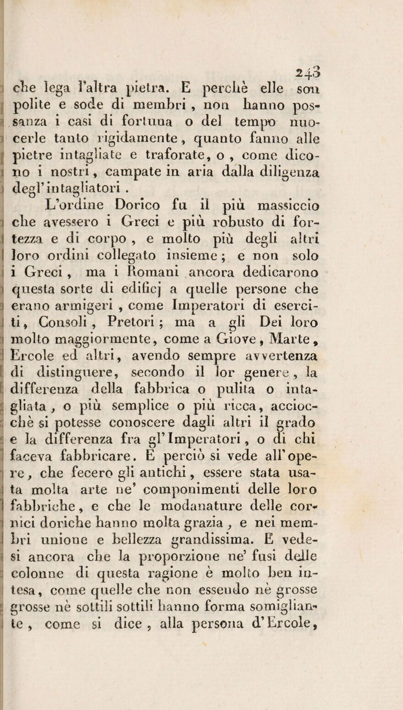 1 che lega l’altra pietra. E perché elle seni j polite e sode di membri , noa hanno pos- ^ san za 1 casi di fortuna o del tempo nuo- 1 cerle tanto rìgidamente, quanto fanno alle j pietre intagliate e traforate, o , come dico- \ no i nostri, campate in aria dalla diligenza 1 degl’in tagliatori . L’ordine Dorico fu il più massiccio 1 che avessero i Greci e più robusto di for- \ tezza e dì corpo , e molto più degli altri I loro ordini collegato insieme ; e non solo i i Greci, ma i Romani ancora dedicarono 1 questa sorte di edificj a quelle persone che 3 erano armigeri , come Imperatori di eserci- \ ti, Consoli , Pretori ; ma a gli Dei loro ^ molto maggiormente, come a Giove, Marte, 1 Ercole ed altri, avendo sempre avvertenza 1: di distinguere, secondo il lor genere, la E differenza della fabbrica o pulita o iuta- 2 gliata , o più semplice o più ricca, accioc- c che si potesse conoscere dagli altri il grado ? e la differenza fra gl’Imperatori, o dì chi 1 faceva fabbricare. E perciò si vede all’ope- 1 re, che fecero gli antichi, essere stata usa¬ ta molta arte ne’ componimenti delle loro fabbriche, e che le modanature delle cor^  Ilici doriche hanno molta grazia , e nei mem- - bri unione e bellezza grandissima. E vede- &lt; si ancora ebe la proporzione ne’ fusi delle colonne di questa ragione è molto ben iu- 1 tesa, come quelle che non essendo nè grosse grosse nè sottili sottili hanno forma somigliane ì le, come si dice, alla persona d’Èrcole,