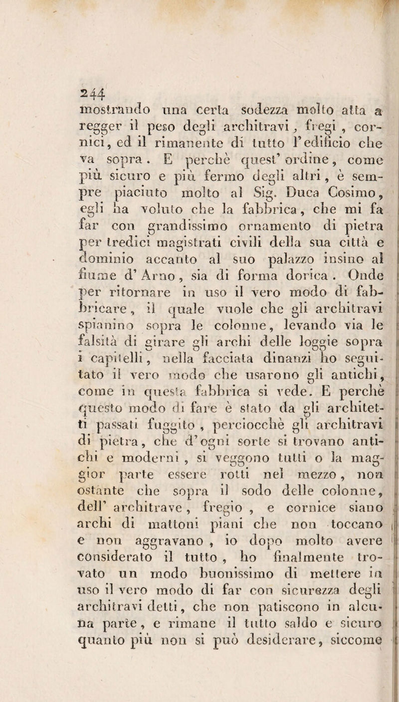 moslraodo una certa sodezza molto alta a regger iì peso degli architravi fregi , cor¬ nici, ed il rimanente di tutto redilicio che va sopra. E perchè quest’ ordine, come pili sicuro e più fermo degli altri, è sem¬ pre piaciuto molto al Sig. Duca Cosimo, egli ha voluto che la fabbrica, che mi fa ; far con grandissimo ornamento di pietra j per tredici magistrati civili della sua città e i dominio accanto al suo palazzo insino al f fiume d’ Arno , sia di forma dorica . Onde i per ritornare in uso il vero modo di fah- • bricare, il c[uale vuole che gli architravi j spianino sopra le colonne, levando via le t falsità di girare gli archi delle loggie sopra ji i capitelli, nella facciata dinanzi ho segui¬ tato il vero modo che usarono gli antichi, , come in questa fabbrica si vede. E perchè i: questo modo di fare è stato da gli arcbitet- ^ ti passati fuggito , perciocché gli architravi i di pietra, che d’ogni sorte si trovano anti- - chi e moderni , si veggono tulli o la mag- ; gior parte essere rotti nel mezzo, non n ostante che sopra il sodo delle colonne, ,, deir architrave, fregio , e cornice siano : archi di malloni piani che non toccano |[ e non aggravano , io dopo molto avere considerato il tutto , ho linai mente tro- - vato un modo buonissimo di metlere in j uso il vero modo di far con sicurezza degli t| architravi detti, che non patiscono in alcu¬ na parte, e rimane il tutto saldo e sicuro quanto più iiou si può desiderare, siccome j