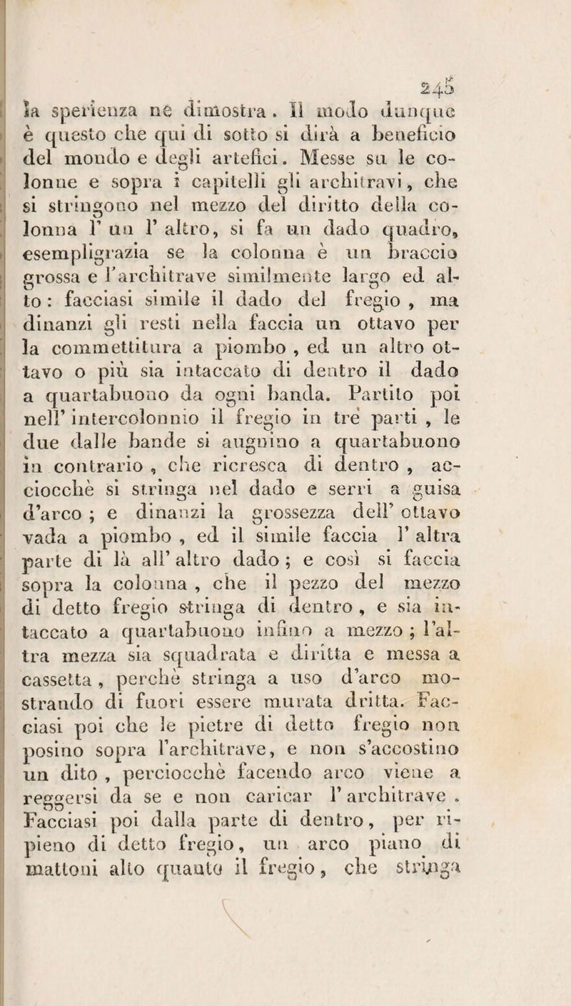 ia sperieiiza ne di mostra . Il modo diinqiiG è questo che qui di sotto si dirà a beneficio del mondo e deg]i artefici. Messe su le co¬ lonne e sopra i capitelli gli architravi, che si stringono nel mezzo del diritto della co- lonna V un V altro, si fa un dado quadro, esempligrazia se la colonna è un braccio grossa e fi architrave similmente largo ed al¬ to : facciasi simile il dado del fregio , ma dinanzi gli resti nella faccia un ottavo per la commettitura a piombo , ed un altro ot¬ tavo o più sia intaccato di dentro il dado a quartabuono da ogni banda. Partilo poi nell’ intercolonnio il fregio in tre parti , le due dalle bande si augnino a quartabuono in contrario , che ricresca di dentro , ae- cloccbè si stringa nel dado e serri a guisa d’arco ; e dinanzi la grossezza dell’ ottavo vada a piombo , ed il simile faccia F altra parte di là all’ altro dado ; e così si faccia sopra la colonna , che il pezzo del mezzo di detto fregio s^triuga di dentro , e sia in¬ taccato a quartabuono infino a mezzo ; Fal- tra mezza sia squadrata e diritta e messa a cassetta, perchè stringa a uso d’arco mo¬ strando di fuori essere murata dritta. Fac¬ ciasi poi che le pietre di detto fregio non posino sopra Farcbitrave, e non s’accostino un dito , perciocché facendo arco viene a reggersi da se e non caricar V architrave . Facciasi poi dalla parte di dentro, per ri¬ pieno di detto fregio, un arco piano di mattoni allo quanto il fregio, che strùgga