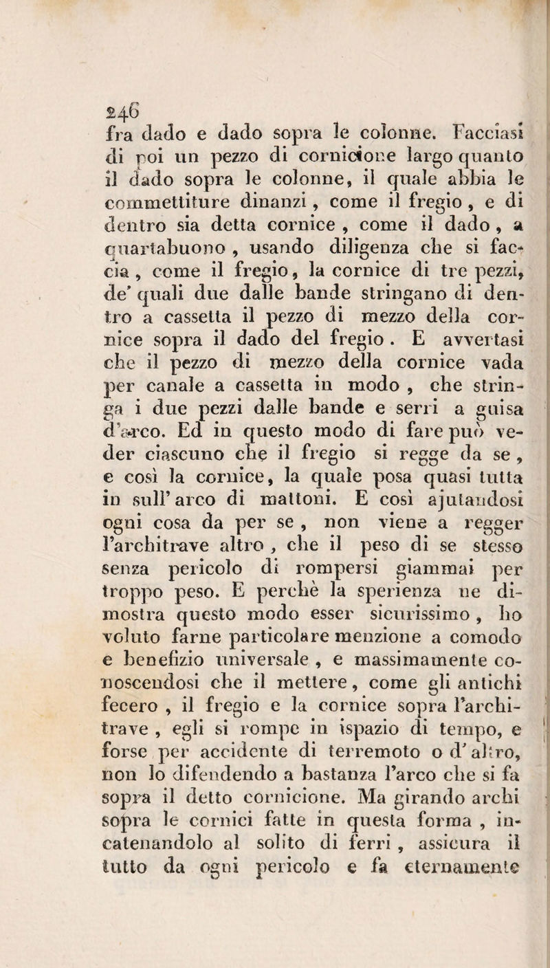 fra dado e dado sopra le coìoniìe. Facciasi di poi un pezzo di cornicione largo quanto il dado sopra le colonne, il quale abbia le commettiture dinanzi, come il fregio , e di dentro sia detta cornice , come il dado , a quartabuono , usando diligenza die si fac* eia , come il fregio, la cornice di tre pezzi, de’ quali due dalle bande stringano di den¬ tro a cassetta il pezzo di mezzo della cor¬ nice sopra il dado del fregio . E avvertasi che il pezzo di mezzo della cornice vada per canale a cassetta in modo , che strin¬ ga i due pezzi dalle bande e serri a guisa d Wco. Ed in questo modo di fare può ve¬ der ciascuno che il fregio si regge da se , e così la cornice, la quale posa quasi tutta in sull’arco di mattoni. E così ajulaudosi ogni cosa da per se , non viene a regger Farchitrave altro , che il peso di se stesso senza perìcolo di rompersi giammai per troppo peso. E perchè la sperienza ne di¬ mostra questo modo esser sicurissimo, lio voluto farne particolare menzione a comodo e benefizio universale , e massimamente co¬ noscendosi che il mettere, come gli antichi fecei^o , il fregio e la cornice sopra Farchi- trave , egli si rompe in ispazio di tempo, e forse per accidente di terremoto od’aliro, non lo difendendo a bastanza l’arco che si fa sopra il detto cornicione. Ma girando archi sopra le cornici fatte in questa forma , in¬ catenandolo al solito di ferri , assicura il tutto da ogni pericolo e fa eternamente