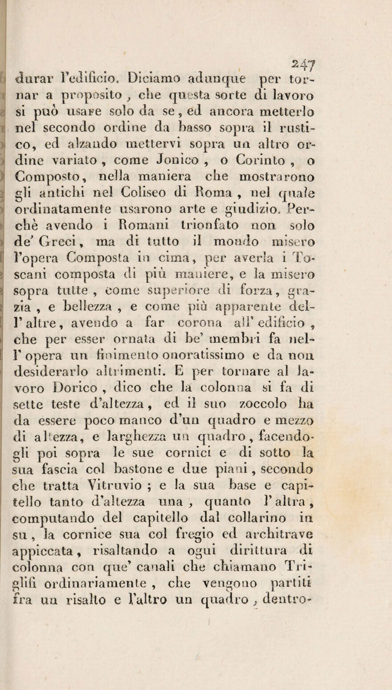 u durar rcdificio. Diciamo adunque per tor- ’ iiar a proposito che questa sorte di lavoro si può usare solo da se, ed ancora metterlo £ nel secondo ordine da basso sopra il rusti- &gt; co, ed alzando mettervi sopra un altro or- i dine variato , come Jonico , o Corinto , o ^ Composto, nella maniera che mostrarono ^ gli antichi nel Coliseo di Roma , nel qnale &gt; ordinatamente usarono arte e giudizio. Per- ì che avendo i Romani trionfato non solo )! de' Greci, ma dì tutto il mondo misero f l’opera Composta in cima, per averla i To- &gt; scani composta di più maniere, e la miseì’O ì sopra tutte, come superiore di forza, già- ! zia , e bellezza , e come più apparente del- [ r altre, avendo a far corona ali* edificio , ►1 che per esser ornata di be’ membri fa iiel- [ r opera un finimento onoratissimo e da non ij desiderarlo altrimenti. E per tornare al Ja- I voro Dorico , dico che la colonna si fa di sette teste d’altezza, ed il suo zoccolo ba da essere poco manco d’un quadro e mezzo di altezza, e larghezza un quadro , facendo¬ gli poi sopra le sue cornici e di sotto la ! sua fascia col bastone e due piani, secondo che tratta VitrLivio ; e la sua base e capi¬ tello tanto d’altezza una, quanto l’altra, I computando del capitello dal collarino in I su , la cornice sua col fregio cd architrave appiccata, risaltando a ogni dirittura di colonna con que’ canali che chiamano Tri¬ glifi ordinariamente , che vengono parliti fra un risalto e faltro un quadro , dentro-