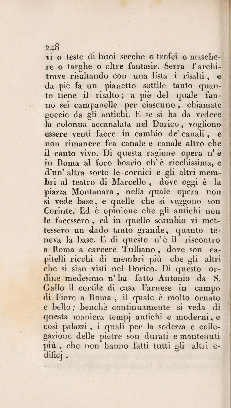 \i o leste di buoi secche o trofei o masche¬ re o targhe o altre fantasie. Serra l’archi¬ trave risaltando con una lista i risalti , e da piè fa un pianetto sottile tanto quan¬ to tiene il risalto ; a piè del quale fan¬ no sei campanelle per ciascuno, chiamate goccie da gli antichi. E se si ha da vedere la colonna accanalata nel Dorico , vogliono essere venti facce in cambio de’ canali, e non rimanere fra canale e canale altro che il canto vivo. Di questa ragione opera n’ è in Roma al foro boario eh’ è ricchissima, e d’un’ altra sorte le cornici e gli altri mem¬ bri al teatro di Marcello , dove oggi è la piazza Montanara , nella quale opera non si vede base, e quelle che si veggono son Corinte. Ed è opinione che gli antichi non le facessero , ed in quello scambio vi met¬ tessero un dado tanto grande, quanto te¬ neva la base. E di questo n’è il riscontro a Roma a carcere Tulliano , dove son ca¬ pitelli ricchi di membri più che gli altri che si sian visti nel Dorico. Di questo or¬ dine medesimo n’ ha fatto Antonio da S. Gallo il cortile di casa Farnese in campo di Fiore a Roma , il quale è molto ornato e bello ; benché continuamente si veda di questa maniera tempj antichi e moderni, e così palazzi , ì quali per la sodezza e colle- gazione delle pietre, son durati e mantenuti più , che non hanno fatti tutti gli altri e- dificj .