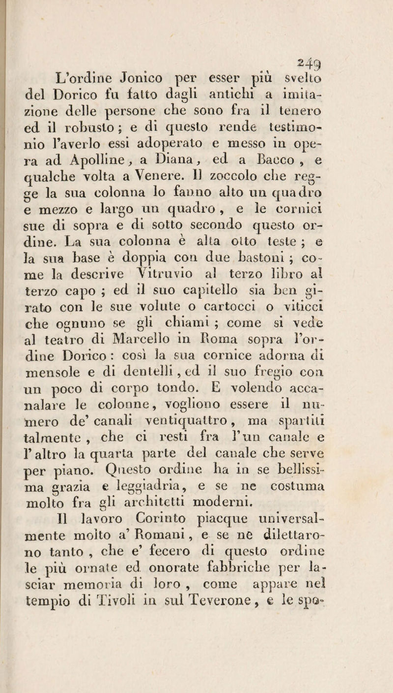 ., ^49 L’ordine Ionico per esser più svelto del Dorico fu fatto dagli antichi a imita¬ zione delle persone che sono fra il tenero ed il robusto ; e di questo rende testimo¬ nio l’averlo essi adoperato e messo in ope¬ ra ad Apolline ^ a Diana, ed a Bacco , e qualche volta a Venere. 11 zoccolo che reg¬ ge la sua colonna lo fanno alto un quadro e mezzo e largo un quadro , e le cornici sue di sopra e di sotto secondo questo or¬ dine. La sua colonna è alla otto teste ; e la sua base è doppia con due bastoni ; co- me la descrive Vitruvio al terzo libro al terzo capo ; ed il suo capitello sia ben gi¬ rato con le sue volute o cartocci o viticci che ognuno se gli chiami ; come si vede al teatro di Marcello in Roma sopra l’or¬ dine Dorico : così la sua cornice adorna di mensole e di dentelli, ed il suo fregio con un poco di corpo tondo. E volendo acca- nalare le colonne, vogliono essere il nu¬ mero de’canali ventiquattro, ma sparlili talmente , che ci resti fra l’un canale e l’altro la quarta parte del canale che serve per piano. Questo ordine ha in se bellissi¬ ma grazia e leggiadria, e se ne costuma molto fra gli architetti moderni. Il lavoro Corinto piacque universal¬ mente molto a’ Romani, e se ne dilettaro¬ no tanto , che e’ fecero di questo ordine le più ornale ed onorate fabbriche per la¬ sciar memoria di loro , come appare nel tempio di Tivoli in sul Teverone, e le sprj-