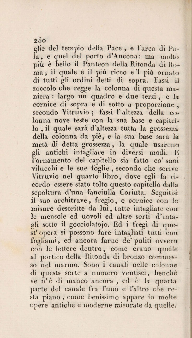 glie del terapio della Pace , e Parco di Fo¬ la, e quel del porto d’Ancoaa: ma molto più è beilo il Panteon della Ritonda di Pio- ma ; il quale è il più ricco e ’l più ornato di tutti gli ordini delti di sopra. Fassi il zoccolo che regge la colonna di questa ma¬ niera : largo un quadro e due terzi , e la cornice di sopra e di sotto a proporzione , secondo Aitruvio ; fassi l’altezza della co¬ lonna nove teste con la sua base e capitel¬ lo , il quale sarà d’altezza tutta la grossezza della colonna da piè, e la sua base sarà la metà di detta grossezza, la quale usarono gli antichi intagliare in diversi modi. E Fornamento del capitello sia fatto co’ suoi Tiluccbi e le sue foglie ^ secondo che scrive \itruvio nel quarto libro, dove egli fa ri- / cordo essere stato tolto questo capitello dalla sepoltura d’una fanciulla Corinta. Seguitisi il suo architrave, fregio, e cornice con le misure descritte da lui, tutte intagliate con le mensole ed uovoli ed altre sorti d’inta¬ gli sotto il gocciolatojo. Ed i fregi di que¬ st’ opera si possono fare intagliati tutti con fogliami, ed ancora farne de’puliti ovvero con le lettere dentro, come erano quelle al portico della Ritonda di bronzo commes¬ so nel marmo. Sono i canali nelle colonne di questa sorte a numero ventisei, benché ve n’ è di manco ancora ^ ed è la quarta parie del canale fra l’uno e l’altro che re¬ sta piano , come henissìmo appare in molte opere antiche e moderne misurate da quelle.