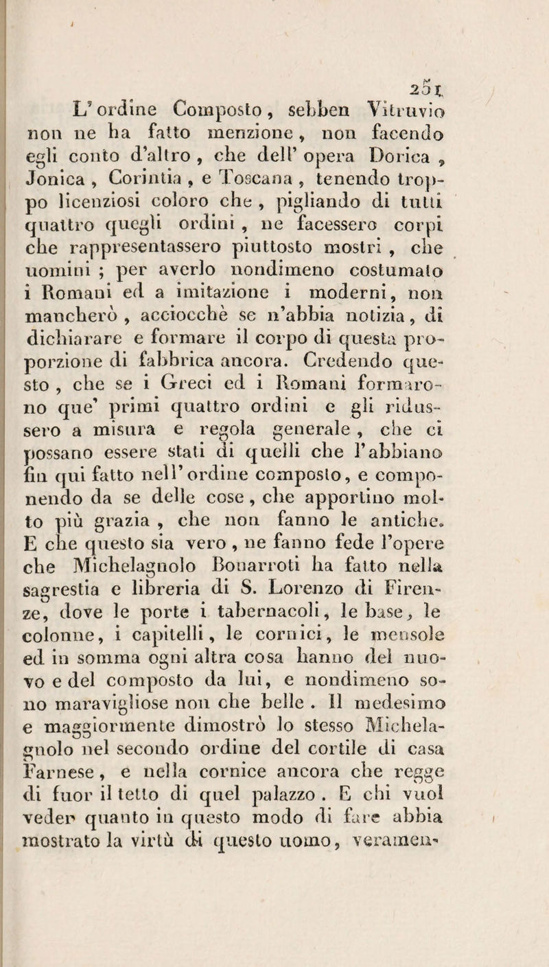 L’ordine Composto, sebben Viliuvio non ne ha fatto menzione, non facendo egli conto d’altro , che dell’ opera Dorica , Jonica , Corintia , e Toscana , tenendo trop- : po licenziosi coloro che , pigliando di tulli quattro quegli ordini , ne facessero corpi che rappresentassero piuttosto mostri , che I uomini ; per averlo nondimeno costumalo i Romani ed a imitazione i moderni, non mancherò , acciocché se n’abbia notizia, di dichiarare e formare il corpo di questa pro-^ porzione di fabbrica ancora. Credendo que¬ sto , che se i Greci ed i Romani formaro¬ no que’ primi quattro ordini c gli ridus¬ sero a misura e regola generale , che ci possano essere stati di quelli che l’abbiano fin qui fatto nell’ordine composto, e compo¬ nendo da se delle cose, che apportino mol¬ to più grazia , che non fanno le antiche. E che questo sia vero , ne fanno fede l’opere che Michelagnolo Bouarroti ha fatto nella sagrestia e libreria di S. Lorenzo di Firen¬ ze, dove le porte i tabernacoli, le base, le I colonne, i capitelli, le cornici, le mensole i ed in somma ogni altra cosa hanno del nuo¬ vo e del composto da lui, e nondimeno so¬ no maravlgìiose non che belle . 11 medesimo ^ e maggiormente dimostrò lo stesso Michela- cuolo nel secondo ordine del cortile di casa i Farnese, e nella cornice ancora che regge di fuor il tetto di quel palazzo . E chi vuol veder quanto in questo modo di fare abbia mostrato la virtù di questo uomo, veraineu-