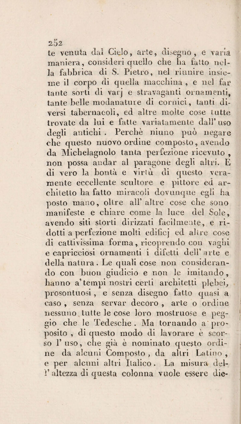 2o2 te venuta dal Cielo, arte, di.Negrio , e varia maniera, consideri quello che ha tatto nel¬ la fabbrica di S. Pietro, nel riunire insie¬ me il corpo di quella macchina , e nel far tante sorti di varj e stravaganti ornamenti, tante belle modanature di cornici, tanti di¬ versi tabernacoli, ed altre molte cose tutte trovate da lui e fatte variatamente dall’ uso degli antichi . Perchè niuno può negare che questo nuovo ordine composto, avendo da Micheiagnolo tanta perfezione ricevuto , non possa andar al paragone degli altri. E di vero la bontà e virtù di questo vera¬ mente eccellente scultore e pittore ed ar¬ chitetto ha fatto miracoli dovunque egli ha posto mano, olire all’ altre cose che sono manifeste e chiare come la luce del Sole, avendo sili storti dirizzati facilmente, e ri¬ dotti a perfezione molti edihcj ed altre cose di cattivissima forma, ricoprendo con vaghi e capricciosi ornamenti i difetti dell’arte e della natura . Le quali cose non consideran¬ do con buon giudicio e non le imitando, hanno a’tempi nostri certi architetti plebei, prosontuosi, e senza disegno fatto quasi a caso , senza servar decoro , arte o ordine nessuno, tutte le cose loro mostruose e peg¬ gio che le Tedesche. Ma tornando a'pro¬ posito , di questo modo di lavorare è scor¬ so 1’ uso, che già è nominato questo ordi¬ ne da alcuni Composto , da altri Latino , e per alcuni altri Italico. La misura del- ì’ altezza di questa colonna vuole essere die-